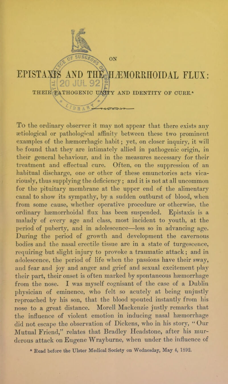 To the ordinary observer it may not appear that there exists any etiological or pathological affinity between these two prominent examples of the hemorrhagic habit; yet, on closer inquiry, it will be found that they are intimately allied in pathogenic origin, in their general behaviour, and in the measures necessary for their treatment and effectual cure. Often, on the suppression of an habitual discharge, one or other of these emunctories acts vica- riously, thus supplying the deficiency; and it is not at all uncommon for the pituitary membrane at the upper end of the alimentary canal to show its sympathy, by a sudden outburst of blood, when from some cause, whether operative procedure or otherwise, the ordinary hemorrhoidal flux has been suspended. Epistaxis is a malady of every age and class, most incident to youth, at the period of puberty, and in adolescence—less so in advancing age. During the period of growth and development the cavernous bodies and the nasal erectile tissue are in a state of turgescence, requiring but slight injury to provoke a traumatic attack; and in adolescence, the period of life when the passions have their sway, and fear and joy and anger and grief and sexual excitement play their part, their onset is often marked by spontaneous hemorrhage from the nose. I was myself cognisant of the case of a Dublin physician of eminence, who felt so acutely at being unjustly reproached by his son, that the blood spouted instantly from his nose to a great distance. Morell Mackenzie justly remarks that the influence of violent emotion in inducing nasal haemorrhage did not escape the observation of Dickens, who in his story,  Our Mutual Friend, relates that Bradley Headstone, after his mur- derous attack on Eugene Wrayburne, when under the influence of a Bead before the Ulster Medical Society on Wednesday, May 4, 1892.