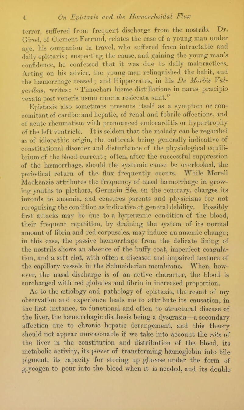 terror, suffered from frequent discharge from the nostrils. Dr. Girod, of Clement Ferrand, relates the case of a young man under a^e, his companion in travel, who suffered from intractable and daily epistaxis ; suspecting the cause, and gaining the young man's confidence, he confessed that it was due to daily malpractices. Acting on his advice, the young man relinquished the habit, and the haemorrhage ceased; and Hippocrates, in his De Morbis Vul- garibus, writes: Timochari hieme distillatione in nares praecipio vexata post veneris usum cuncta resiccata sunt. Epistaxis also sometimes presents itself as a symptom or con- comitant of cardiac and hepatic, of renal and febrile affections, and of acute rheumatism with pronounced endocarditis or hypertrophy of the left ventricle. It is seldom that the malady can be regarded as of idiopathic origin, the outbreak being generally indicative of constitutional disorder and disturbance of the physiological equili- brium of the blood-current; often, after the successful suppression of the haemorrhage, should the systemic cause be overlooked, the periodical return of the flux frequently occurs. While Morell Mackenzie attributes the frequency of nasal haemorrhage in grow- ing youths to plethora, Germain See, on the contrary, charges its inroads to anaemia, and censures parents and physicians for not recognising the condition as indicative of general debility. Possibly first attacks may be due to a hyperaemic condition of the blood, their frequent repetition, by draining the system of its normal amount of fibrin and red corpuscles, may induce an anaemic change; in this case, the passive haemorrhage from the delicate lining of the nostrils shows an absence of the buflfy coat, imperfect coagula- tion, and a soft clot, with often a diseased and impaired texture of the capillary vessels in the Schneiderian membrane. When, how- ever, the nasal discharge is of an active character, the blood is surcharged with red globules and fibrin in increased proportion. As to the aetiology and pathology of epistaxis, the result of my observation and experience leads me to attribute its causation, in the first instance, to functional and often to structural disease of the liver, the haemorrhagic diathesis being a dyscrasia—a secondary affection due to chronic hepatic derangement, and this theory should not appear unreasonable if we take into account the role of the liver in the constitution and distribution of the blood, its metabolic activity, its power of transforming haemoglobin into bile pigment, its capacity for storing up glucose under the form of glycogen to pour into the blood when it is needed, and its double