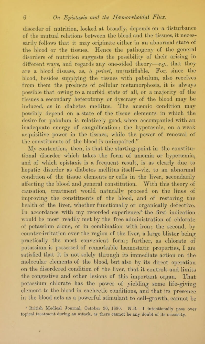 disorder of nutrition, looked at broadly, depends on a disturbance of the mutual relations between the blood and the tissues, it neces- sarily follows that it may originate either in an abnormal state of the blood or the tissues. Hence the pathogeny of the general disorders of nutrition suggests the possibility of their arising in different ways, and regards any one-sided theory—e.g., that they are a blood disease, as, a priori, unjustifiable. For, since the blood, besides supplying the tissues with pabulum, also receives from them the products of cellular metamorphosis, it is always possible that owing to a morbid state of all, or a majority of the tissues a secondary heterotomy or dyscrasy of the blood may be induced, as in diabetes mellitus. The anaunic condition may possibly depend on a state of the tissue elements in which the desire for pabulum is relatively good, when accompanied with an inadequate energy of sanguification; the hyperaemic, on a weak acquisitive power in the tissues, while the power of renewal of the constituents of the blood is unimpaired. My contention, then, is that the starting-point in the constitu- tional disorder which takes the form of anamiia or hyperemia, and of which epistaxis is a frequent result, is as clearly due to hepatic disorder as diabetes mellitus itself—viz, to an abnormal condition of the tissue elements or cells in the liver, secondarily affecting the blood and general constitution. With this theory of causation, treatment would naturally proceed on the lines of improving the constituents of the blood, and of restoring the health of the liver, whether functionally or organically defective. In accordance with my recorded experience,8 the first indication would be most readily met by the free administration of chlorate of potassium alone, or in combination with iron; the second, by counter-irritation over the region of the liver, a large blister being practically the most convenient form; further, as chlorate of potassium is possessed of remarkable haemostatic properties, I am satisfied that it is not solely through its immediate action on the molecular elements of the blood, but also by its direct operation on the disordered condition of the liver, that it controls and limits the congestive and other lesions of this important organ. That potassium chlorate has the power of yielding some life-giving element to the blood in cachectic conditions, and that its presence in the blood acts as a powerful stimulant to cell-growth, cannot be ■ British Medical Journal, October 30, 1880. N.B.—I intentionally pass over topical treatment during an attack, as there cannot be any doubt of its necessity. 4