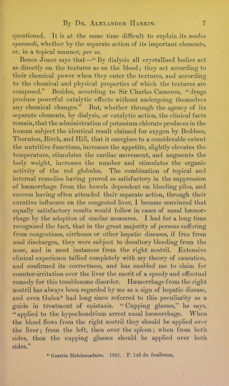 questioned. It is at the same time difficult to explain its modus operandi, whether by the separate action of its important elements, or, in a topical manner, per se. Bence Jones says that— By dialysis all crystallised bodies act as directly on the textures as on the blood; they act according to their chemical power when they enter the textures, and according to the chemical and physical properties of which the textures are composed. Besides, according to Sir Charles Cameron,  drugs produce powerful catalytic effects without undergoing themselves any chemical changes. But, whether through the agency of its separate elements, by dialysis, or catalytic action, the clinical facts remain, that the administration of potassium chlorate produces in the human subject the identical result claimed for oxygen by Beddoes, Thornton, Birch, and Hill, that it energises to a considerable extent the nutritive functions, increases the appetite, slightly elevates the temperature, stimulates the cardiac movement, and augments the body weight, increases the number and stimulates the organic activity of the red globules. The combination of topical and internal remedies having proved so satisfactory in the suppression of haemorrhage from the bowels dependent on bleeding piles, and success having often attended their separate action, through their curative influence on the congested liver, I became convinced that equally satisfactory results would follow in cases of nasal haemor- rhage by the adoption of similar measures. I had for a long time recognised the fact, that in the great majority of persons suffering from congestions, cirrhoses or other hepatic diseases, if free from anal discharges, they were subject to desultory bleeding from the nose, and in most instances from the right nostril. Extensive clinical experience tallied completely with my theory of causation, and confirmed its correctness, and has enabled me to claim for counter-irritation over the liver the merit of a speedy and effectual remedy for this troublesome disorder. Haemorrhage from the right nostril has always been regarded by me as a sign of hepatic disease, and even Galena had long since referred to this peculiarity as a guide in treatment of epistaxis.  Cupping glasses, he says, applied to the lrypochondrium arrest nasal haemorrhage. When the blood flows from the right nostril they should be applied over the liver; from the left, then over the spleen; when from both sides, then the cupping glasses should be applied over both sides. • Gazette Hebdomadaire. 1881. P. 145 du feuilleton.