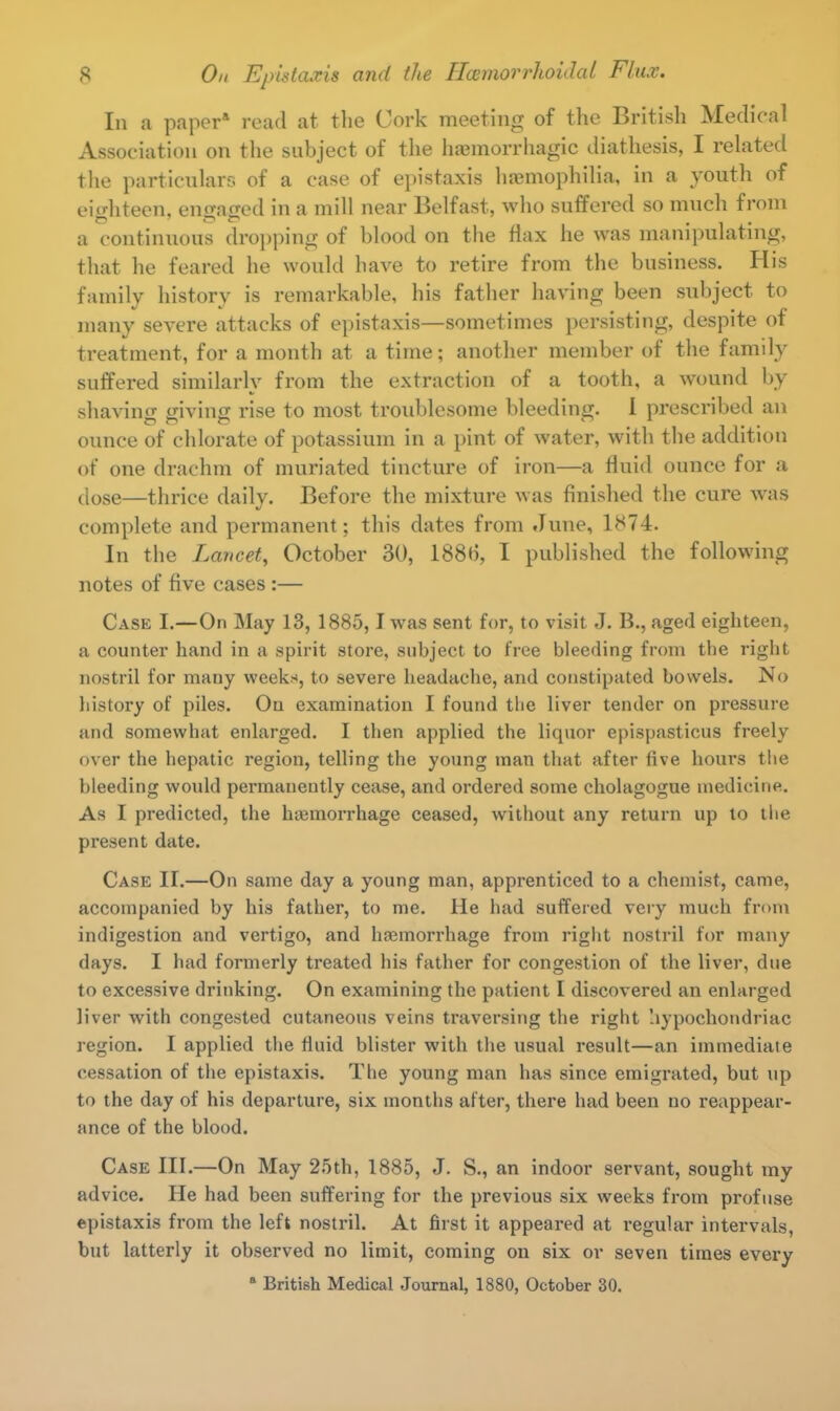 In a paper* read at the Cork meeting of the British Medical Association on the subject of the hemorrhagic diathesis, I related the particulars of a case of epistaxis haemophilia, in a youth of eighteen, engaged in a mill near Belfast, who suffered so much from a continuous dropping of blood on the flax he was manipulating, that he feared he would have to retire from the business. His family history is remarkable, his father having been subject to many severe attacks of epistaxis—sometimes persisting, despite of treatment, for a month at a time; another member of the family suffered similarly from the extraction of a tooth, a wound by shaving giving rise to most troublesome bleeding. I prescribed an ounce of chlorate of potassium in a pint of water, with the addition of one drachm of muriated tincture of iron—a fluid ounce for a dose—thrice daily. Before the mixture was finished the cure was complete and permanent; this dates from June, 1874. In the Lancet, October 30, 188*5, I published the following notes of five cases :— Case I.—On May 13, 1885,1 was sent for, to visit J. B., aged eighteen, a counter hand in a spirit store, subject to free bleeding from the right nostril for many weeks, to severe headache, and constipated bowels. No history of piles. Ou examination I found the liver tender on pressure and somewhat enlarged. I then applied the liquor epispasticus freely over the hepatic region, telling the young man that after five hours the bleeding would permanently cease, and ordered some cholagogue medicine. As I predicted, the tuemorrhage ceased, without any return up to the present date. Case IT.—On same day a young man, apprenticed to a chemist, came, accompanied by his father, to me. He had suffered very much from indigestion and vertigo, and haemorrhage from right nostril for many days. I had formerly treated his father for congestion of the liver, due to excessive drinking. On examining the patient I discovered an enlarged liver with congested cutaneous veins traversing the right hypochondriac region. I applied the fluid blister with the usual result—an immediate cessation of the epistaxis. The young man has since emigrated, but up to the day of his departure, six months after, there had been no reappear- ance of the blood. Case III.—On May 25th, 1885, J. S., an indoor servant, sought my advice. He had been suffering for the previous six weeks from profuse epistaxis from the left nostril. At first it appeared at regular intervals, but latterly it observed no limit, coming on six or seven times every 0 British Medical Journal, 1880, October 30.