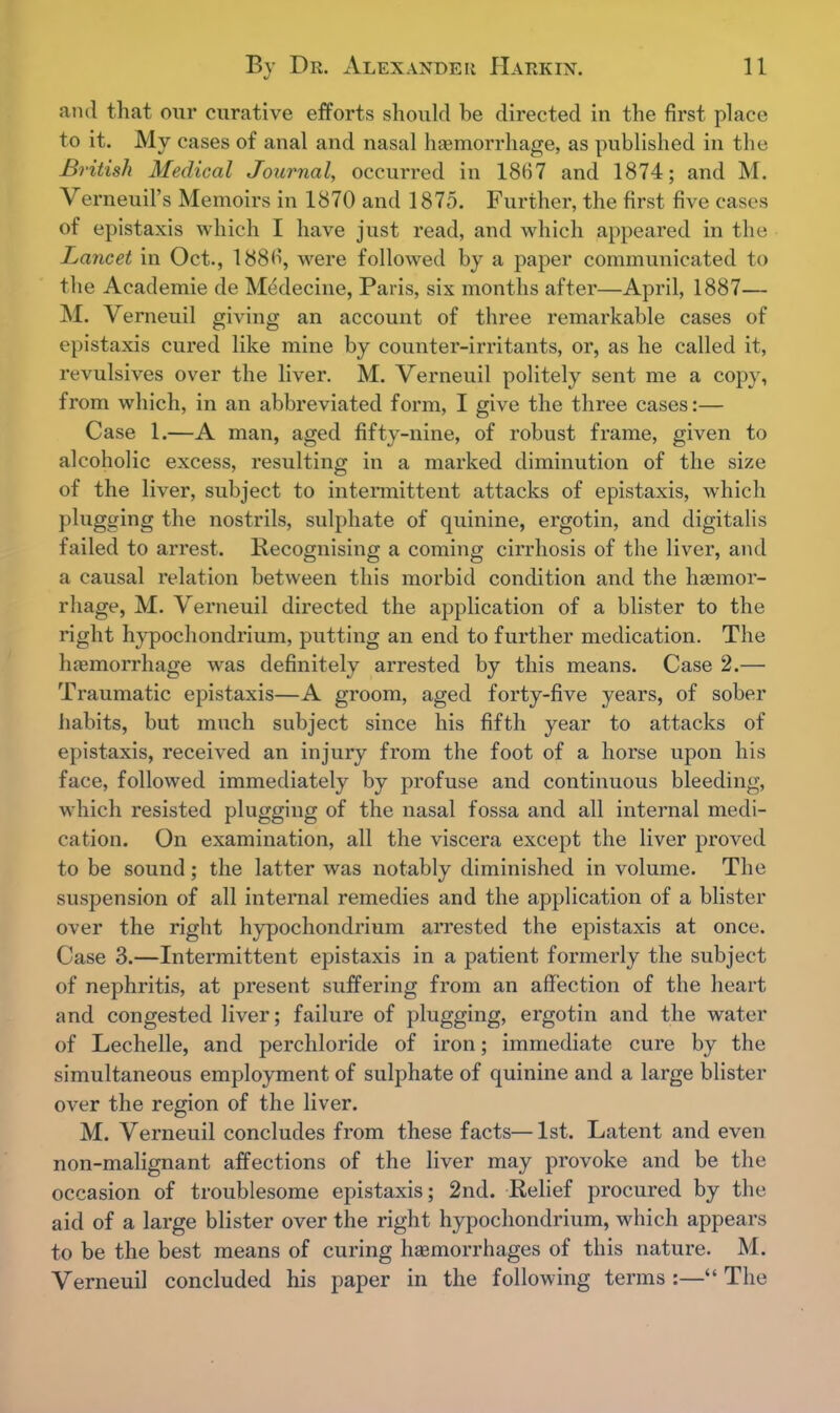 and that our curative efforts should be directed in the first place to it. My cases of anal and nasal haemorrhage, as published in the British Medical Journal, occurred in 1867 and 1874; and M. Verneuil's Memoirs in 1870 and 1875. Further, the first five cases of epistaxis which I have just read, and which appeared in the Lancet in Oct., 1886, were followed by a paper communicated to the Academie de Medecine, Paris, six months after—April, 1887— M. Verneuil giving an account of three remarkable cases of epistaxis cured like mine by counter-irritants, or, as he called it, revulsives over the liver. M. Verneuil politely sent me a copy, from which, in an abbreviated form, I give the three cases:— Case 1.—A man, aged fifty-nine, of robust frame, given to alcoholic excess, resulting in a marked diminution of the size of the liver, subject to intermittent attacks of epistaxis, which plugging the nostrils, sulphate of quinine, ergotin, and digitalis failed to arrest. Recognising a coming cirrhosis of the liver, and a causal relation between this morbid condition and the haemor- rhage, M. Verneuil directed the application of a blister to the right hypochondrium, putting an end to further medication. The haemorrhage was definitely arrested by this means. Case 2.— Traumatic epistaxis—A groom, aged forty-five years, of sober habits, but much subject since his fifth year to attacks of epistaxis, received an injury from the foot of a horse upon his face, followed immediately by profuse and continuous bleeding, which resisted plugging of the nasal fossa and all internal medi- cation. On examination, all the viscera except the liver proved to be sound; the latter was notably diminished in volume. The suspension of all internal remedies and the application of a blister over the right hypochondrium arrested the epistaxis at once. Case 3.—Intermittent epistaxis in a patient formerly the subject of nephritis, at present suffering from an affection of the heart and congested liver; failure of plugging, ergotin and the water of Lechelle, and perchloride of iron; immediate cure by the simultaneous employment of sulphate of quinine and a large blister over the region of the liver. M. Verneuil concludes from these facts—1st. Latent and even non-malignant affections of the liver may provoke and be the occasion of troublesome epistaxis; 2nd. Relief procured by the aid of a large blister over the right hypochondrium, which appears to be the best means of curing haemorrhages of this nature. M. Verneuil concluded his paper in the following terms :— The