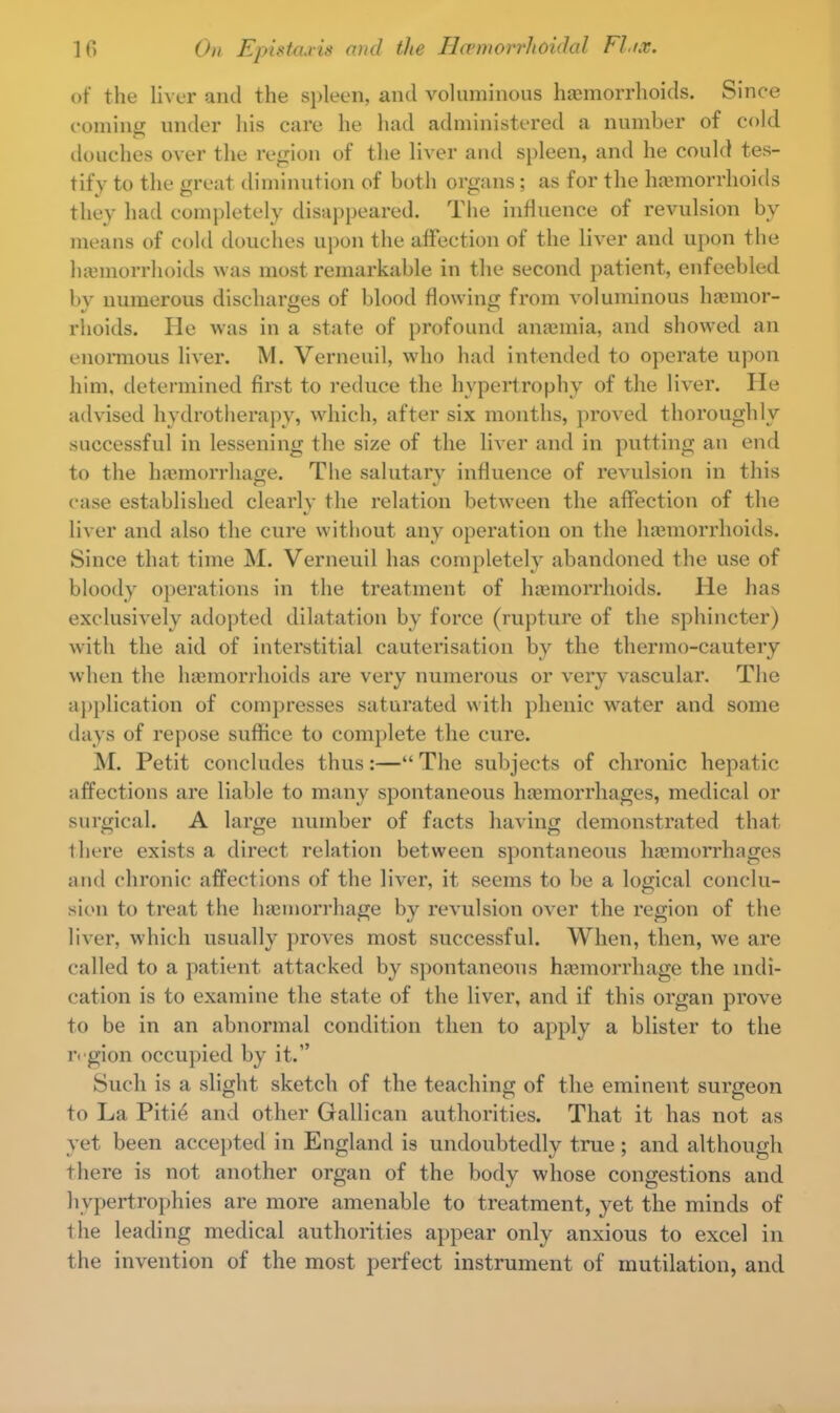 of the liver and the spleen, and voluminous haemorrhoids. Since comiiiii under his care he had administered a number of cold douches over the region of the liver and spleen, and he could tes- tify to the great diminution of both organs; as for the haemorrhoids they had completely disappeared. The influence of revulsion by means of cold douches upon the affection of the liver and upon the haemorrhoids was most remarkable in the second patient, enfeebled by numerous discharges of blood flowing from voluminous haeinor- rhoids. Pie was in a state of profound anaemia, and showed an enormous liver. M. Verneuil, who had intended to operate upon him, determined first to reduce the hypertrophy of the liver. He advised hydrotherapy, which, after six months, proved thoroughly successful in lessening the size of the liver and in putting an end to the hemorrhage. The salutary influence of revulsion in this ease established clearly the relation between the affection of the liver and also the cure without any operation on the haemorrhoids. Since that time M. Verneuil has completely abandoned the use of bloody operations in the treatment of haemorrhoids. He has exclusively adopted dilatation by force (rupture of the sphincter) with the aid of interstitial cauterisation by the thermo-cautery when the haemorrhoids are very numerous or very vascular. The application of compresses saturated with phenic water and some days of repose suffice to complete the cure. M. Petit concludes thus:— The subjects of chronic hepatic affections are liable to many spontaneous haemorrhages, medical or surgical. A large number of facts having demonstrated that there exists a direct relation between spontaneous haemorrhages and chronic affections of the liver, it seems to be a logical conclu- sion to treat the haemorrhage by revulsion over the region of the liver, which usually proves most successful. When, then, we are called to a patient attacked by spontaneous haemorrhage the indi- cation is to examine the state of the liver, and if this organ prove to be in an abnormal condition then to apply a blister to the region occupied by it. Such is a slight sketch of the teaching of the eminent surgeon to La Pitie and other Gallican authorities. That it has not as yet been accepted in England is undoubtedly true; and although there is not another organ of the body whose congestions and hypertrophies are more amenable to treatment, yet the minds of the leading medical authorities appear only anxious to excel in the invention of the most perfect instrument of mutilation, and