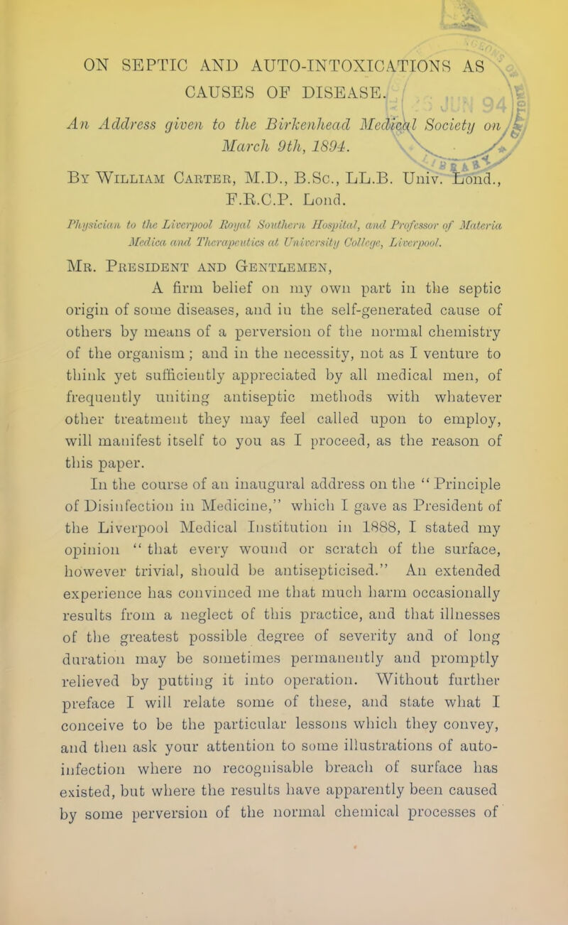 CAUSES OF DISEASE. An Address given to the Birkenhead Medical Society on. -4 March 9th, 1894. By William Carter, M.D., B.Sc, LL.B. Univ. Lond., F.K.C.P. Lond. Physician to tlie Liverpool Royal Southern Hospital, ami Professor of Materia Medica and Thercqjeutics at University College, Liverpool. Mr. President and Gentlemen, A firm belief on my own part in the septic origin of some diseases, and in the self-generated cause of others by means of a perversion of the normal chemistry of the organism ; and in the necessity, not as I venture to think yet sufficiently appreciated by all medical men, of frequently uniting antiseptic methods with whatever other treatment they may feel called upon to employ, will manifest itself to you as I proceed, as the reason of this paper. In the course of an inaugural address on the  Principle of Disinfection in Medicine, which I gave as President of the Liverpool Medical Institution in 1888, I stated my opinion  that every wound or scratch of the surface, however trivial, should be antisepticised. An extended experience has convinced me that much harm occasionally results from a neglect of this practice, and that illnesses of the greatest possible degree of severity and of long duration may be sometimes permanently and promptly relieved by putting it into operation. Without further preface I will relate some of these, and state what I conceive to be the particular lessons which they convey, and then ask your attention to some illustrations of auto- infection where no recognisable breach of surface has existed, but where the results have apparently been caused by some perversion of the normal chemical processes of