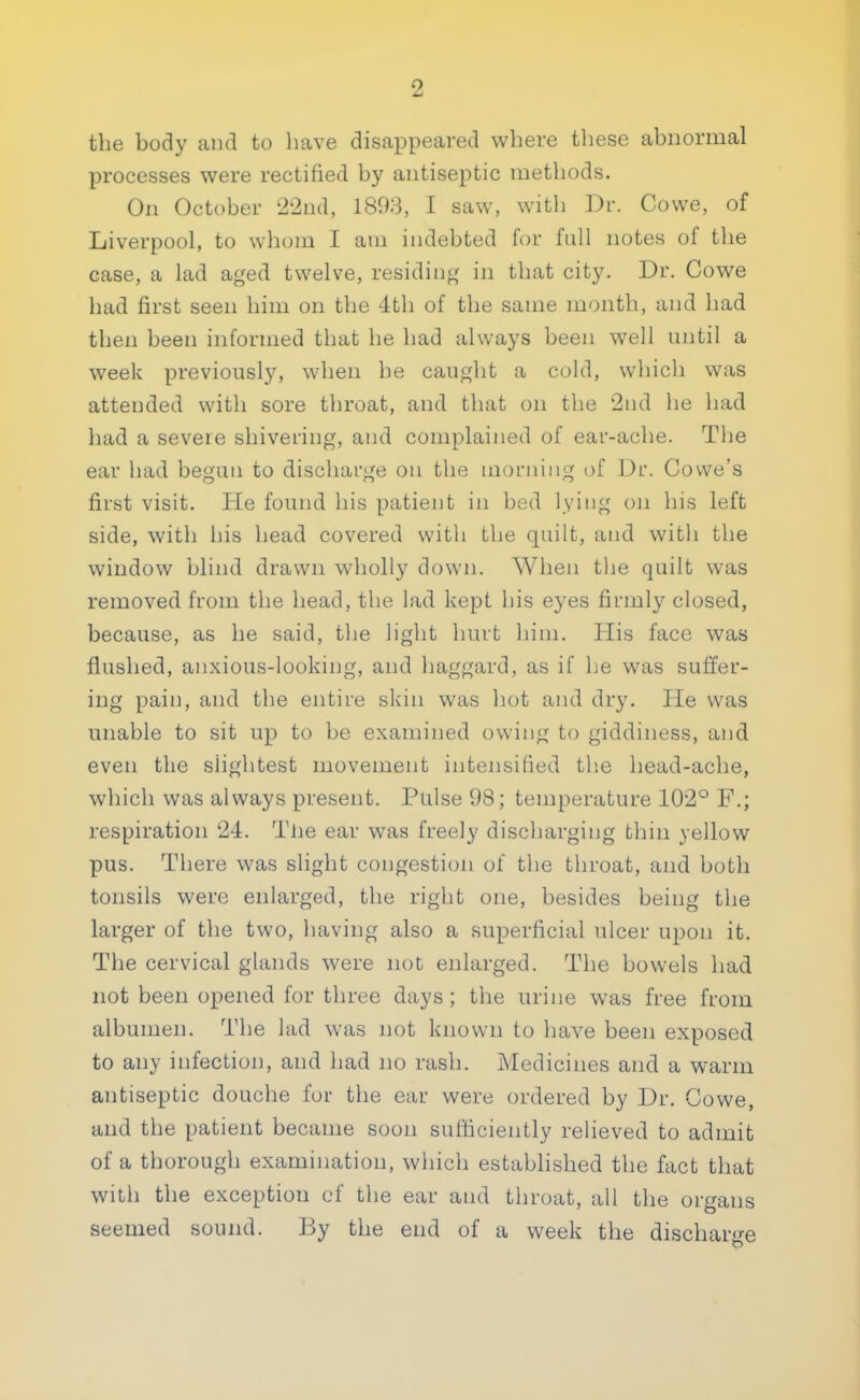 the body and to have disappeared where these abnormal processes were rectified by antiseptic methods. On October 22nd, 1893, I saw, with Dr. Cowe, of Liverpool, to whom I am indebted for full notes of the case, a lad aged twelve, residing in that city. Dr. Cowe had first seen him on the 4th of the same month, and had then been informed that he had always been well until a week previously, when be caught a cold, which was attended with sore throat, and that on the 2nd he had had a severe shivering, and complained of ear-ache. The ear had begun to discharge on the morning of Dr. Covve's first visit. He found his patient in bed lying on his left side, with his head covered with the quilt, and with the window blind drawn wholly down. When the quilt was removed from the head, the lad kept his eyes firmly closed, because, as he said, the light hurt him. His face was flushed, anxious-looking, and haggard, as if he was suffer- ing pain, and the entire skin was hot and dry. He was unable to sit up to be examined owing to giddiness, and even the slightest movement intensified the head-ache, which was always present. Pulse 98; temperature 102° F.; respiration 24. The ear was freely discharging thin yellow pus. There was slight congestion of the throat, and both tonsils were enlarged, the right one, besides being the larger of the two, having also a superficial ulcer upon it. The cervical glands were not enlarged. The bowels had not been opened for three days ; the urine was free from albumen. The lad was not known to have been exposed to any infection, and had no rash. Medicines and a warm antiseptic douche for the ear were ordered by Dr. Cowe, and the patient became soon sufficiently relieved to admit of a thorough examination, which established the fact that with the exception of the ear and throat, all the organs seemed sound. By the end of a week the discharge