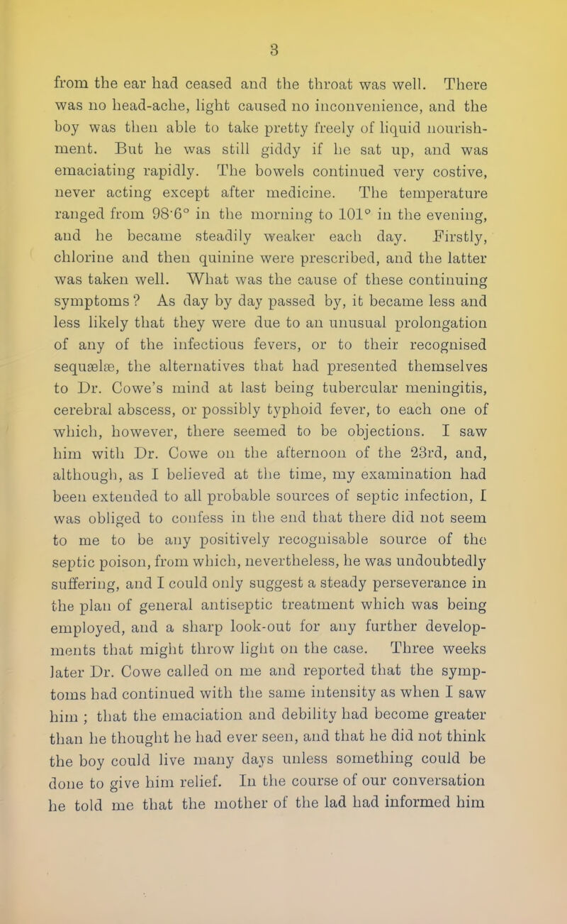 from the ear had ceased and the throat was well. There was no head-ache, light caused no inconvenience, and the boy was then able to take pretty freely of liquid nourish- ment. But he was still giddy if he sat up, and was emaciating rapidly. The bowels continued very costive, never acting except after medicine. The temperature ranged from 98-6° in the morning to 101° in the evening, and he became steadily weaker each day. Firstly, chlorine and then quinine were prescribed, and the latter was taken well. What was the cause of these continuing symptoms ? As day by day passed by, it became less and less likely that they were due to an unusual prolongation of any of the infectious fevers, or to their recognised sequselae, the alternatives that had presented themselves to Dr. Cowe's mind at last being tubercular meningitis, cerebral abscess, or possibly typhoid fever, to each one of which, however, there seemed to be objections. I saw him with Dr. Cowe on the afternoon of the 23rd, and, although, as I believed at the time, my examination had been extended to all probable sources of septic infection, I was obliged to confess in the end that there did not seem to me to be any positively recognisable source of the septic poison, from which, nevertheless, he was undoubtedly suffering, and I could only suggest a steady perseverance in the plan of general antiseptic treatment which was being employed, and a sharp look-out for any further develop- ments that might throw light on the case. Three weeks later Dr. Cowe called on me and reported that the symp- toms had continued with the same intensity as when I saw him ; that the emaciation and debility had become greater than he thought he had ever seen, and that he did not think the boy could live many days unless something could be done to give him relief. In the course of our conversation he told me that the mother of the lad had informed him