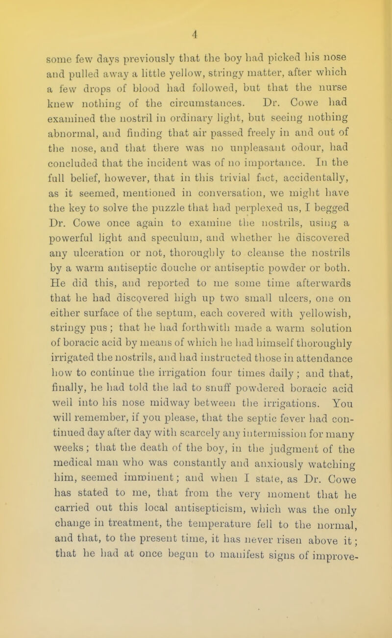 1 some few days previously that the boy had picked his nose and pulled away a little yellow, stringy matter, after which a lew drops of blood had followed, but that the nurse knew nothing of the circumstances. Dr. Cowe had examined the nostril in ordinary light, but seeing nothing abnormal, and finding that air passed freely in and out of the nose, and that there was no unpleasant odour, had concluded that the incident was of no importance. In the full belief, however, that in this trivial fact, accidentally, as it seemed, mentioned in conversation, we might have the key to solve the puzzle that had perplexed us, I begged Dr. Cowe once again to examine the nostrils, using a powerful light and speculum, and whether he discovered any ulceration or not, thoroughly to cleanse the nostrils by a warm antiseptic douche or antiseptic powder or both. He did this, and reported to me some time afterwards that he had discovered high up two small ulcers, one on either surface of the septum, each covered with yellowish, stringy pus ; that he had forthwith made a warm solution of boracic acid by means of which he had himself thoroughly irrigated the nostrils, and had instructed those in attendance how to continue the irrigation four times daily ; and that, finally, he had told the lad to snuff powdered boracic acid well into his nose midway between the irrigations. You will remember, if you please, that the septic fever had con- tinued day after day with scarcely any intermission for many weeks ; that the death of the boy, in the judgment of the medical man who was constantly and anxiously watching him, seemed imminent; and when I state, as Dr. Cowe has stated to me, that from the very moment that he carried out this local antisepticism, which was the only change in treatment, the temperature fell to the normal, and that, to the present time, it has never risen above it; that he had at once begun to manifest signs of improve-