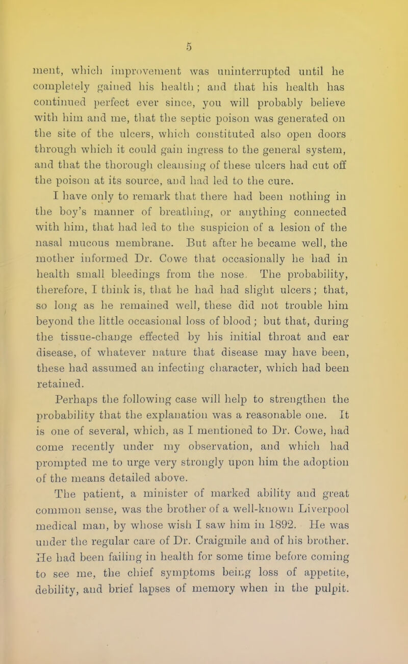 ment, which improvement was uninterrupted until he completely gained his health ; and that his health has continued perfect ever since, you will probahly believe with him and me, that the septic poison was generated on the site of the ulcers, which constituted also open doors through which it could gain ingress to the general system, and that the thorough cleansing of these ulcers had cut off the poison at its source, and had led to the cure. I have only to remark that there had been nothing in the boy's manner of breathing, or anything connected with him, that had led to the suspicion of a lesion of the nasal mucous membrane. But after he became well, the mother informed Dr. Cowe that occasionally lie had in health small bleedings from the nose. The probability, therefore, I think is, that he had had slight ulcers; that, so long as he remained well, these did not trouble him beyond the little occasional loss of blood; but that, during the tissue-change effected by his initial throat and ear disease, of whatever nature that disease may have been, these had assumed an infecting character, which had been retained. Perhaps the following case will help to strengthen the probability that the explanation was a reasonable one. It is one of several, which, as I mentioned to Dr. Cowe, had come recently under my observation, and which had prompted me to urge very strongly upon him the adoption of the means detailed above. The patient, a minister of marked ability and great common sense, was the brother of a well-known Liverpool medical man, by whose wish I saw him in 1892. He was under the regular care of Dr. Craigmile and of his brother. He had been failing in health for some time before coming to see me, the chief symptoms being loss of appetite, debility, and brief lapses of memory when in the pulpit.