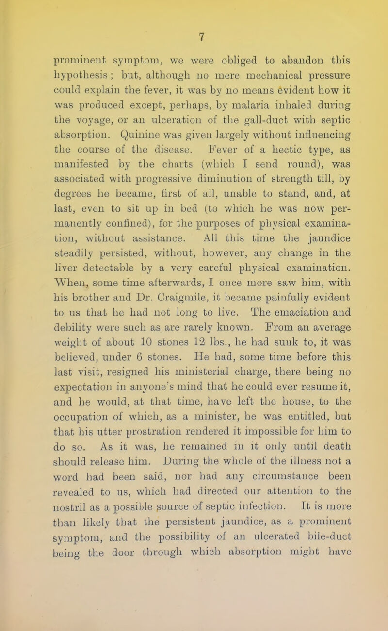 prominent symptom, we were obliged to abandon this hypothesis ; but, although no mere mechanical pressure could explain the fever, it was by no means evident how it was produced except, perhaps, by malaria inhaled during the voyage, or an ulceration of the gall-duct with septic absorption. Quinine was given largely without influencing the course of the disease. Fever of a hectic type, as manifested by the charts (which I send round), was associated with progressive diminution of strength till, by degrees he became, first of all, unable to stand, and, at last, even to sit up in bed (to which he was now per- manently confined), for the purposes of physical examina- tion, without assistance. All this time the jaundice steadily persisted, without, however, any change in the liver detectable by a very careful physical examination. When, some time afterwards, I once more saw him, with his brother and Dr. Craigmile, it became painfully evident to us that he had not long to live. The emaciation and debility were such as are rarely known. From an average weight of about 10 stones 12 lbs., he had sunk to, it was believed, under 6 stones. He had, some time before this last visit, resigned his ministerial charge, there being no expectation in anyone's mind that he could ever resume it, and he would, at that time, have left the house, to the occupation of which, as a minister, he was entitled, but that his utter prostration rendered it impossible for him to do so. As it was, he remained in it only until death should release him. During the whole of the illness not a word had been said, nor had any circumstance been revealed to us, which had directed our attention to the nostril as a possible source of septic infection. It is more than likely that the persistent jaundice, as a prominent symptom, and the possibility of an ulcerated bile-duct being the door through which absorption might have