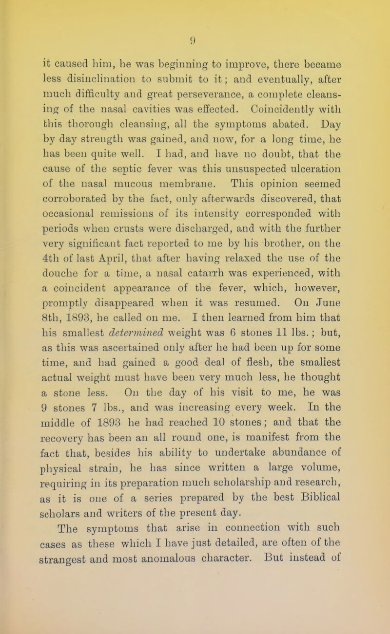 it caused him, he was beginning to improve, there became less disinclination to submit to it; and eventually, after much difficulty and great perseverance, a complete cleans- ing of the nasal cavities was effected. Coincidently with this thorough cleansing, all the symptoms abated. Day by day strength was gained, and now, for a long time, he has been quite well. I had, and have no doubt, that the cause of the septic fever was this unsuspected ulceration of the nasal mucous membrane. This opinion seemed corroborated by the fact, only afterwards discovered, that occasional remissions of its intensity corresponded with periods when crusts were discharged, and with the further very significant fact reported to me by his brother, on the 4th of last April, that after having relaxed the use of the douche for a time, a nasal catarrh was experienced, with a coincident appearance of the fever, which, however, promptly disappeared when it was resumed. On June 8th, 1893, he called on me. I then learned from him that his smallest determined weight was 6 stones 11 lbs.; but, as this was ascertained only after he had been up for some time, and had gained a good deal of flesh, the smallest actual weight must have been very much less, he thought a stone less. On the day of his visit to me, he was 9 stones 7 lbs., and was increasing every week. In the middle of 1893 he had reached 10 stones; and that the recovery has been an all round one, is manifest from the fact that, besides his ability to undertake abundance of physical strain, he has since written a large volume, requiring in its preparation much scholarship and research, as it is one of a series prepared by the best Biblical scholars and writers of the present day. The symptoms that arise in connection with such cases as these which I have just detailed, are often of the strangest and most anomalous character. But instead of