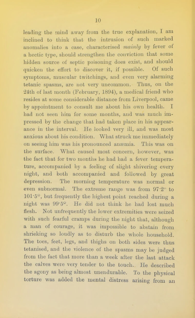 leading the mind away from the true explanation, I am inclined to think that the intrusion of such marked anomalies into a case, characterised mainly by fever of a hectic type, should strengthen the conviction that some hidden source of septic poisoning does exist, and should quicken the effort to discover it, if possible. Of such symptoms, muscular twitchings, and even very alarming tetanic spasms, are not very uncommon. Thus, on the •21th of last month (February, 1894), a medical friend who resides at some considerable distance from Liverpool, came by appointment to consult me about his own health. I had not seen him for some months, and was much im- pressed by the change that had taken place in his appear- ance in the interval. He looked very ill, and was most anxious about his condition. What struck me immediately on seeing him was his pronounced anagmia. This was on the surface. What caused most concern, however, was the fact that for two months he had had a fever tempera- ture, accompanied by a feeling of slight shivering every night, and both accompanied and followed by great depression. The morning temperature was normal or even subnormal. The extreme range was from 972 to 101'5°, but frequently the highest point reached during a night was 995°. He did not think he had lost much flesh. Not unfrequently the lower extremities were seized with such fearful cramps during the night that, although a man of courage, it was impossible to abstain from shrieking so loudly as to disturb the whole household. The toes, feet, legs, and thighs on both sides were thus tetanised, and the violence of the spasms may be judged from the fact that more than a week after the last attack the calves were very tender to the touch. He described the agony as being almost unendurable. To the physical torture was added the mental distress arising from an
