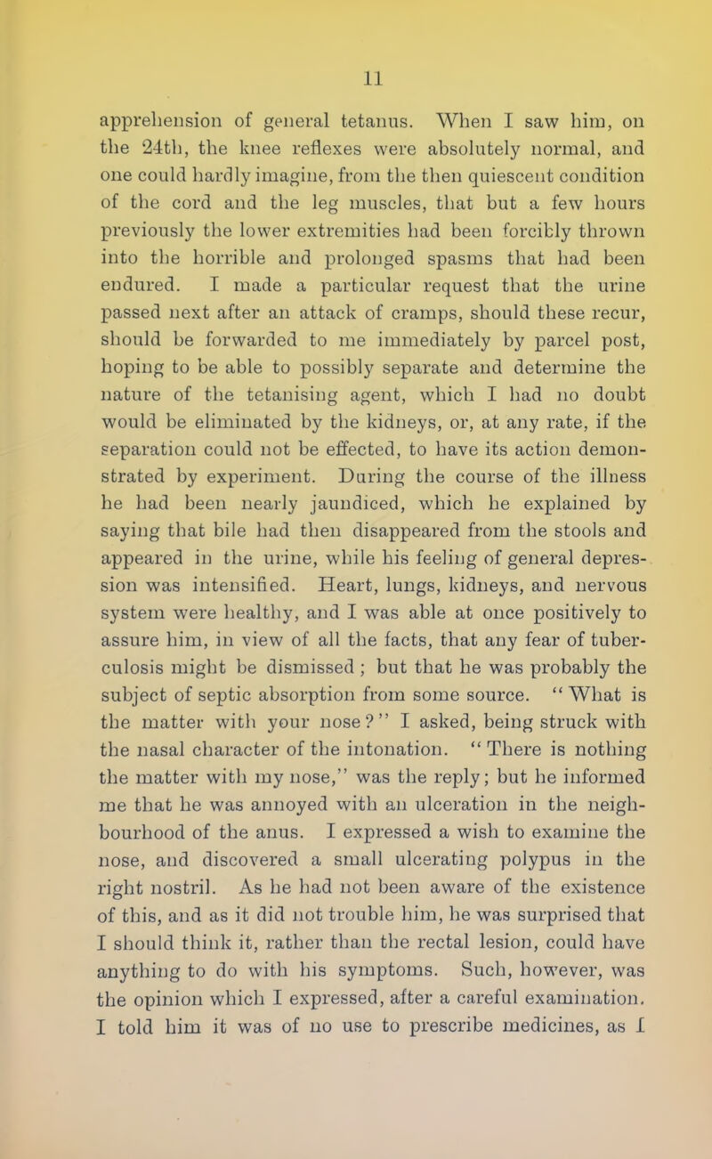 apprehension of general tetanus. When I saw him, on the 24th, the knee reflexes were absolutely normal, and one could hardly imagine, from the then quiescent condition of the cord and the leg muscles, that but a few hours previously the lower extremities had been forcibly thrown into the horrible and prolonged spasms that had been endured. I made a particular request that the urine passed next after an attack of cramps, should these recur, should be forwarded to me immediately by parcel post, hoping to be able to possibly separate and determine the nature of the tetanising agent, which I had no doubt would be eliminated by the kidneys, or, at any rate, if the separation could not be effected, to have its action demon- strated by experiment. Daring the course of the illness he had been nearly jaundiced, which he explained by saying that bile had then disappeared from the stools and appeared in the urine, while his feeling of general depres- sion was intensified. Heart, lungs, kidneys, and nervous system were healthy, and I was able at once positively to assure him, in view of all the facts, that any fear of tuber- culosis might be dismissed ; but that he was probably the subject of septic absorption from some source. What is the matter with your nose? I asked, being struck with the nasal character of the intonation. There is nothing the matter with my nose, was the reply; but he informed me that he was annoyed with an ulceration in the neigh- bourhood of the anus. I expressed a wish to examine the nose, and discovered a small ulcerating polypus in the right nostril. As he had not been aware of the existence of this, and as it did not trouble him, he was surprised that I should think it, rather than the rectal lesion, could have anything to do with his symptoms. Such, however, was the opinion which I expressed, after a careful examination. I told him it was of no use to prescribe medicines, as 1