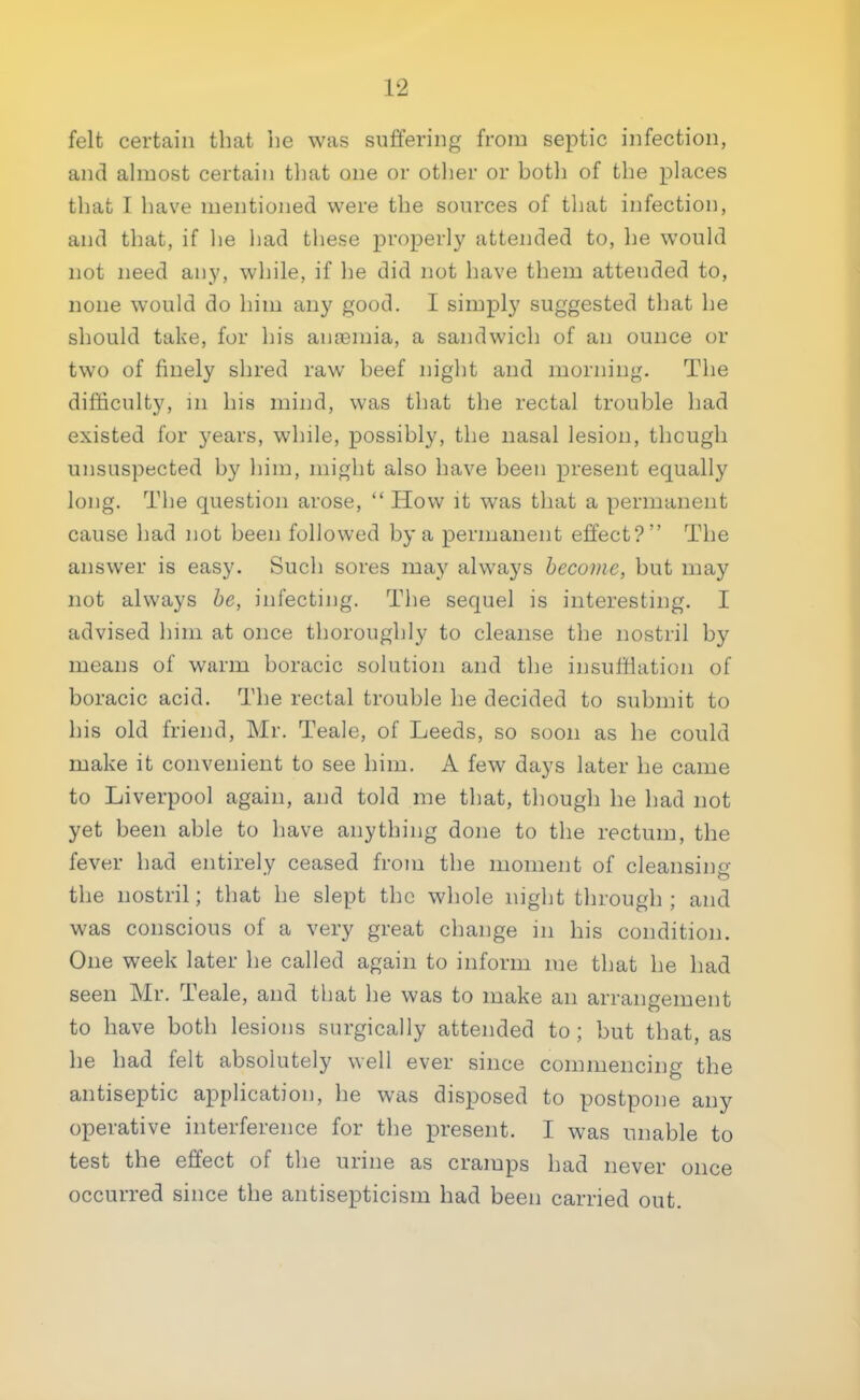 felt certain that he was suffering from septic infection, and almost certain that one or other or both of the places that I have mentioned were the sources of that infection, and that, if he had these properly attended to, he would not need any, while, if he did not have them attended to, none would do him any good. I simply suggested that he should take, for his anaemia, a sandwich of an ounce or two of finely shred raw beef night and morning. The difficulty, in his mind, was that the rectal trouble had existed for years, while, possibly, the nasal lesion, though unsuspected by him, might also have been present equally long. The question arose,  How it was that a permanent cause had not been followed by a permanent effect? The answer is easy. Such sores may always become, but may not always be, infecting. The sequel is interesting. I advised him at once thoroughly to cleanse the nostril by means of warm boracic solution and the insufflation of boracic acid. The rectal trouble he decided to submit to his old friend, Mr. Teale, of Leeds, so soon as he could make it convenient to see him. A few days later he came to Liverpool again, and told me that, though he had not yet been able to have anything done to the rectum, the fever had entirely ceased from the moment of cleansing the nostril; that he slept the whole night through ; and was conscious of a very great change in his condition. One week later he called again to inform me that he had seen Mr. Teale, and that he was to make an arrangement to have both lesions surgically attended to; but that, as he had felt absolutely well ever since commencing the antiseptic application, he was disposed to postpone any operative interference for the present. I was unable to test the effect of the urine as cramps had never once occurred since the antisepticism had been carried out.