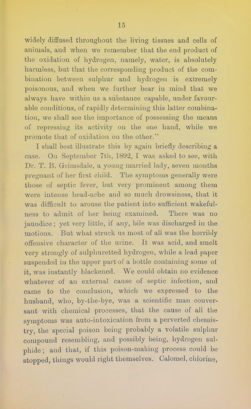 widely diffused throughout the living tissues and cells of animals, and when we remember that the end product of the oxidation of hydrogen, namely, water, is absolutely harmless, but that the corresponding product of the com- bination between sulphur and hydrogen is extremely poisonous, and when we further bear in mind that we always have within us a substance capable, under favour- able conditions, of rapidly determining this latter combina- tion, we shall see the importance of possessing the means of repressing its activity on the one hand, while we promote that of oxidation on the other, I shall best illustrate this by again briefly describing a case. On September 7th, 1892, I was asked to see, with Dr. T. B. G-riuisdale, a young married lady, seven months pregnant of her first child. The symptoms generally were those of septic fever, but very prominent among them were intense head-ache and so much drowsiness, that it was difficult to arouse the patient into sufficient wakeful- ness to admit of her being examined. There was no jaundice ; yet very little, if any, bile was discharged in the motions. But what struck us most of all was the horribly offensive character of the urine. It was acid, and smelt very strongly of sulphuretted hydrogen, while a lead paper suspended in the upper part of a bottle containing some of it, was instantly blackened. We could obtain no evidence whatever of an external cause of septic infection, and came to the conclusion, which we expressed to the husband, who, by-the-bye, was a scientific man conver- sant with chemical processes, that the cause of all the symptoms was auto-intoxication from a perverted chemis- try, the special poison being probably a volatile sulphur compound resembling, and possibly being, hydrogen sul- phide; and that, if this poison-making process could be stopped, things would right themselves. Calomel, chlorine,