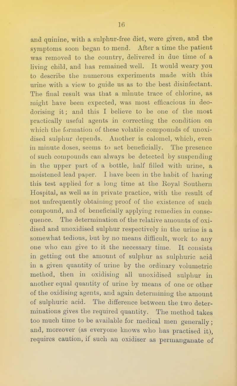 If) and quinine, with a sulphur-free diet, were given, and the symptoms soon began to mend. After a time the patient was removed to the country, delivered in due time of a living child, and has remained well. It would weary you to describe the numerous experiments made with this urine with a view to guide us as to the best disinfectant. The final result was that a minute trace of chlorine, as might have been expected, was most efficacious in deo- dorising it; and this I believe to be one of the most practically useful agents in correcting the condition on which the formation of these volatile compounds of unoxi- dised sulphur depends. Another is calomel, which, even in minute doses, seems to act beneficially. The presence of such compounds can always be detected by suspending in the upper part of a bottle, half filled with urine, a moistened lead paper. I have been in the habit of having this test applied for a long time at the Royal Southern Hospital, as well as in private practice, with the result of not unfrequently obtaining proof of the existence of such compound, and of beneficially applying remedies in conse- quence. The determination of the relative amounts of oxi- dised and unoxidised sulphur respectively in the urine is a somewhat tedious, but by no means difficult, work to any one who can give to it the necessary time. It consists in getting out the amount of sulphur as sulphuric acid in a given quantity of urine by the ordinary volumetric method, then in oxidising all unoxidised sulphur in another equal quantity of urine by means of one or other of the oxidising agents, and again determining the amount of sulphuric acid. The difference between the two deter- minations gives the required quantity. The method takes too much time to be available for medical men generally; and, moreover (as everyone knows who has practised it), requires caution, if such an oxidiser as permanganate of