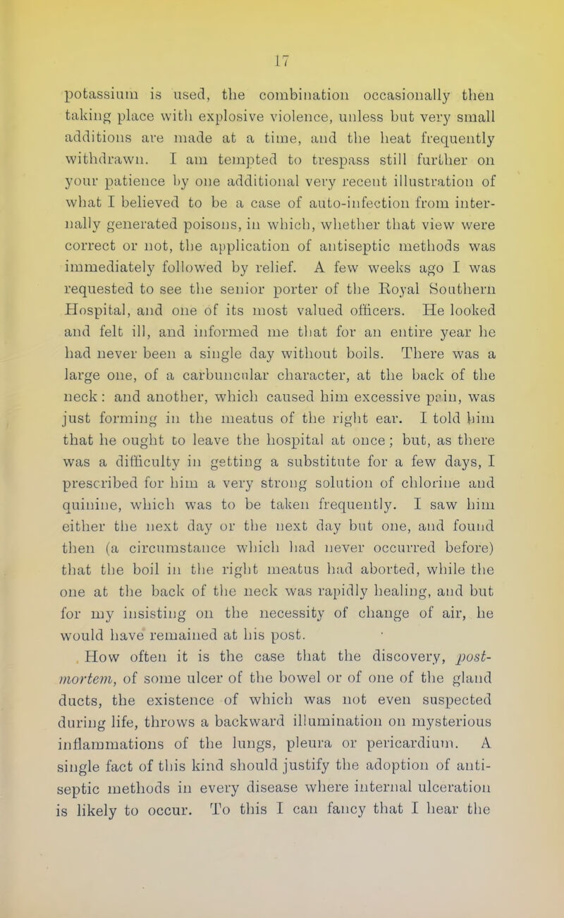 potassium is used, the combination occasionally then taking place with explosive violence, unless but very small additions are made at a time, and the heat frequently withdrawn. I am tempted to trespass still further on your patience by one additional very recent illustration of what I believed to be a case of auto-infection from inter- nally generated poisons, in which, whether that view were correct or not, the application of antiseptic methods w7as immediately followed by relief. A few weeks ago I was requested to see the senior porter of the Royal Southern Hospital, and one of its most valued officers. He looked and felt ill, and informed me that for an entire year he had never been a single day without boils. There was a large one, of a carbuncular character, at the back of the neck: and another, which caused him excessive pain, was just forming in the meatus of the right ear. I told him that he ought to leave the hospital at once ; but, as there was a difficulty in getting a substitute for a few days, I prescribed for him a very strong solution of chlorine and quinine, which was to be taken frequently. I saw him either the next day or the next day but one, and found then (a circumstance which had never occurred before) that the boil in the right meatus had aborted, while the one at the back of the neck was rapidly healing, and but for my insisting on the necessity of change of air, he wrould have remained at his post. How often it is the case that the discovery, post- mortem, of some ulcer of the bowel or of one of the gland ducts, the existence of which was not even suspected during life, throws a backward illumination on mysterious inflammations of the lungs, pleura or pericardium. A single fact of this kind should justify the adoption of anti- septic methods in every disease where internal ulceration is likely to occur. To this I can fancy that I hear the