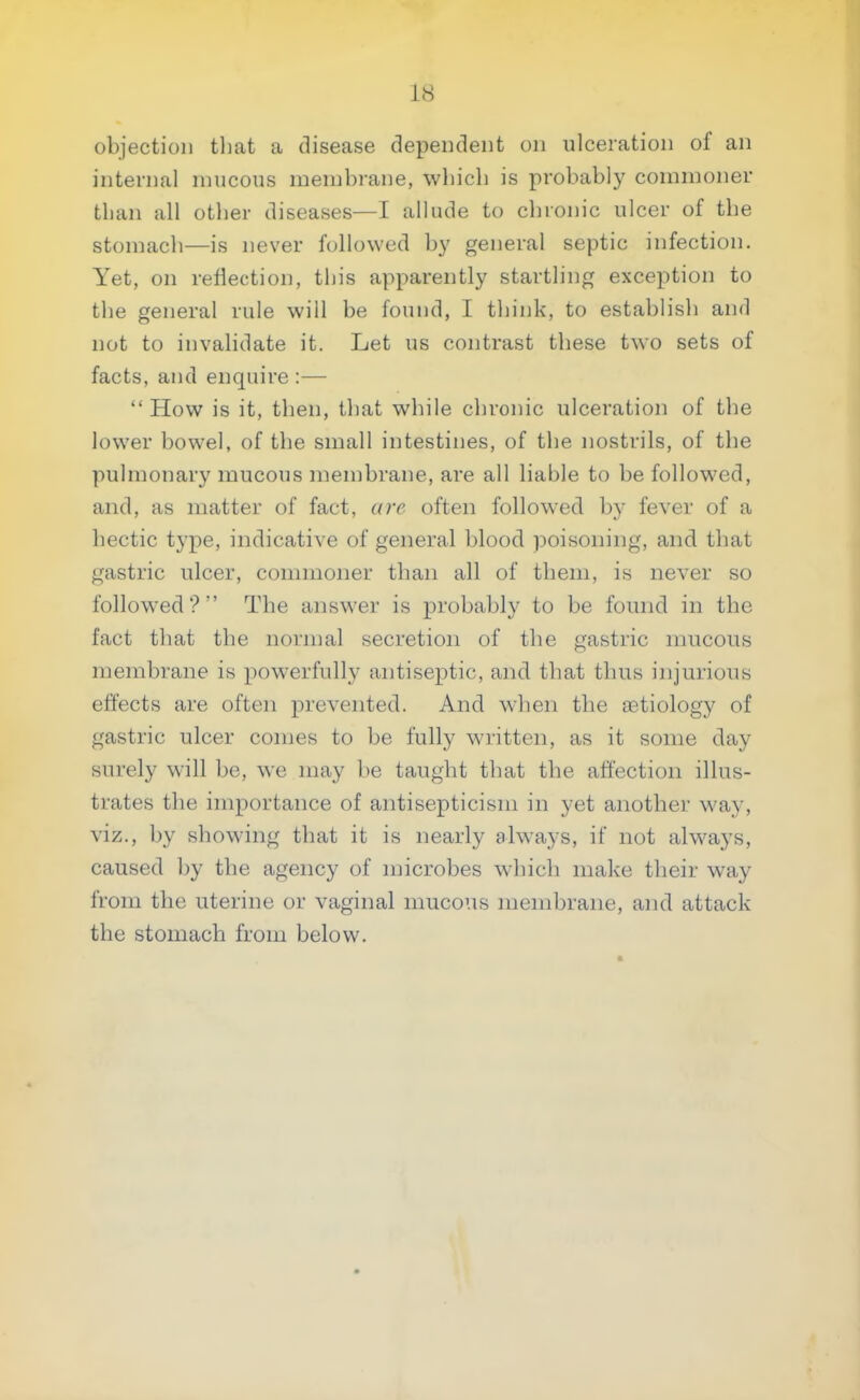 objection that a disease dependent on ulceration of an internal mucous membrane, which is probably commoner than all other diseases—I allude to chronic ulcer of the stomach—is never followed by general septic infection. Yet, on reflection, this apparently startling exception to the general rule will be found, I think, to establish and not to invalidate it. Let us contrast these two sets of facts, and enquire :—  How is it, then, that while chronic ulceration of the lower bowel, of the small intestines, of the nostrils, of the pulmonary mucous membrane, are all liable to be followed, and, as matter of fact, are often followed by fever of a hectic type, indicative of general blood poisoning, and that gastric ulcer, commoner than all of them, is never so followed? The answer is probably to be found in the fact that the normal secretion of the gastric mucous membrane is powerfully antiseptic, and that thus injurious effects are often prevented. And when the aetiology of gastric ulcer comes to be fully written, as it some day surely will be, we may be taught that the affection illus- trates the importance of antisepticism in yet another way, viz., by showing that it is nearly always, if not always, caused by the agency of microbes which make their way from the uterine or vaginal mucous membrane, and attack the stomach from below.