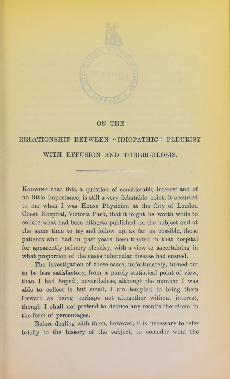 ON THE BELATIONSHIP BETWEEN IDIOPATHIC PLEURISY WITH EFFUSION AND TUBERCULOSIS. Knowing that this, a question of considerable interest and of no little importance, is still a very debatable point, it occurred to me when I was House Physician at the City of London Chest Hospital, Victoria Park, that it might be worth while to collate what had been hitherto published on the subject and at the same time to try and follow up, as far as possible, those patients who had in past years been treated in that hospital for apparently primary pleurisy, with a view to ascertaining in what proportion of the cases tubercular disease had ensued. The investigation of these cases, unfortunately, turned out to be less satisfactory, from a purely statistical point of view, than I had hoped; nevertheless, although the number I was able to collect is but small, I am tempted to bring them forward as being perhaps not altogether without interest, though I shall not pretend to deduce any results therefrom in the form of percentages. Before dealing with them, however, it is necessary to refer briefly to the history of the subject, to consider what the