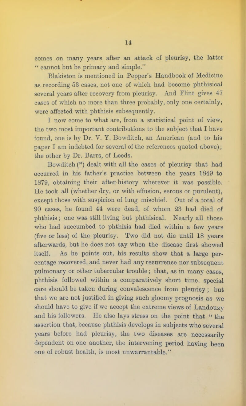 comes on many years after an attack of pleurisy, the latter  cannot but be primary and simple. Blakiston is mentioned in Pepper's Handbook of Medicine as recording 53 cases, not one of which had become phthisical several years after recovery from pleurisy. And Flint gives 47 cases of which no more than three probably, only one certainly, were affected with phthisis subsequently. I now come to what are, from a statistical point of view, the two most important contributions to the subject that I have found, one is by Dr. V. Y. Bowditch, an American (and to his paper I am indebted for several of the references quoted above); the other by Dr. Barrs, of Leeds. Bowditch (31) dealt with all the cases of pleurisy that had occurred in his father's practice between the years 1849 to 1879, obtaining their after-history wherever it was possible. He took all (whether dry, or with effusion, serous or purulent), except those with suspicion of lung mischief. Out of a total of 90 cases, he found 44 were dead, of whom 23 had died of phthisis ; one was still living but phthisical. Nearly all those who had succumbed to phthisis had died within a few years (five or less) of the pleurisy. Two did not die until 18 years afterwards, but he does not say when the disease first showed itself. As he points out, his results show that a large per- centage recovered, and never had any recurrence nor subsequent pulmonary or other tubercular trouble; that, as in many cases, phthisis followed within a comparatively short time, special care should be taken during convalescence from pleurisy ; but that we are not justified in giving such gloomy prognosis as we should have to give if we accept the extreme views of Landouzy and his followers. He also lays stress on the point that  the assertion that, because phthisis develops in subjects who several years before had pleurisy, the two diseases are necessarily dependent on one another, the intervening period having been one of robust health, is most unwarrantable.