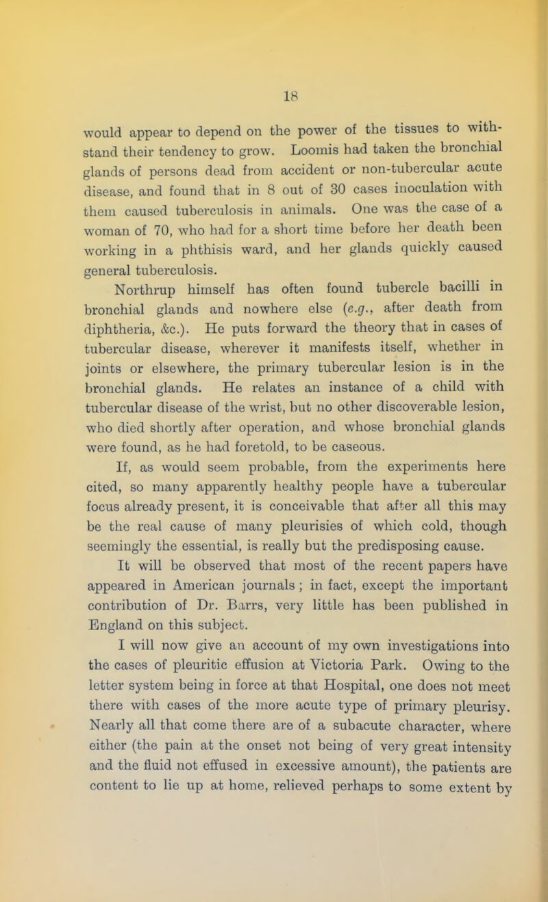 would appear to depend on the power of the tissues to with- stand their tendency to grow. Loomis had taken the bronchial glands of persons dead from accident or non-tubercular acute disease, and found that in 8 out of 30 cases inoculation with them caused tuberculosis in animals. One was the case of a woman of 70, who had for a short time before her death been working in a phthisis ward, and her glands quickly caused general tuberculosis. Northrup himself has often found tubercle bacilli in bronchial glands and nowhere else (e.g., after death from diphtheria, &c). He puts forward the theory that in cases of tubercular disease, wherever it manifests itself, whether in joints or elsewhere, the primary tubercular lesion is in the bronchial glands. He relates an instance of a child with tubercular disease of the wrist, but no other discoverable lesion, who died shortly after operation, and whose bronchial glands were found, as he had foretold, to be caseous. If, as would seem probable, from the experiments here cited, so many apparently healthy people have a tubercular focus already present, it is conceivable that after all this may be the real cause of many pleurisies of which cold, though seemingly the essential, is really but the predisposing cause. It will be observed that most of the recent papers have appeared in American journals ; in fact, except the important contribution of Dr. Barrs, very little has been published in England on this subject. I will now give an account of my own investigations into the cases of pleuritic effusion at Victoria Park. Owing to the letter system being in force at that Hospital, one does not meet there with cases of the more acute type of primary pleurisy. Nearly all that come there are of a subacute character, where either (the pain at the onset not being of very great intensity and the fluid not effused in excessive amount), the patients are content to lie up at home, relieved perhaps to some extent by