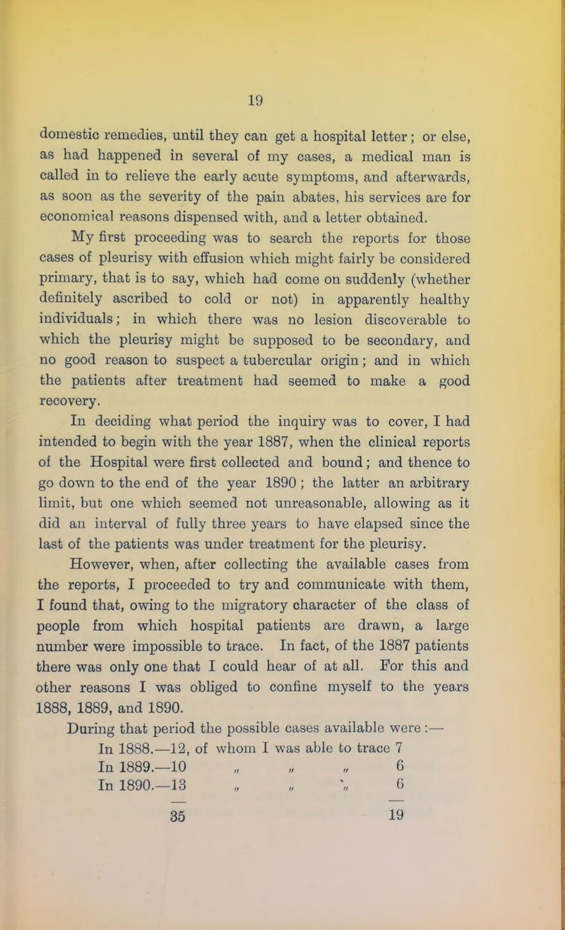 domestic remedies, until they can get a hospital letter; or else, as had happened in several of my cases, a medical man is called in to relieve the early acute symptoms, and afterwards, as soon as the severity of the pain abates, his services are for economical reasons dispensed with, and a letter obtained. My first proceeding was to search the reports for those cases of pleurisy with effusion which might fairly be considered primary, that is to say, which had come on suddenly (whether definitely ascribed to cold or not) in apparently healthy individuals; in which there was no lesion discoverable to which the pleurisy might be supposed to be secondary, and no good reason to suspect a tubercular origin; and in which the patients after treatment had seemed to make a good recovery. In deciding what period the inquiry was to cover, I had intended to begin with the year 1887, when the clinical reports of the Hospital were first collected and bound; and thence to go down to the end of the year 1890 ; the latter an arbitrary limit, but one which seemed not unreasonable, allowing as it did an interval of fully three years to have elapsed since the last of the patients was under treatment for the pleurisy. However, when, after collecting the available cases from the reports, I proceeded to try and communicate with them, I found that, owing to the migratory character of the class of people from which hospital patients are drawn, a large number were impossible to trace. In fact, of the 1887 patients there was only one that I could hear of at all. For this and other reasons I was obliged to confine myself to the years 1888, 1889, and 1890. During that period the possible cases available were :— In 1888.—12, of whom I was able to trace 7 In 1889.—10 „ „ „ 6 In 1890.—13 „ „ \, 6 35 19