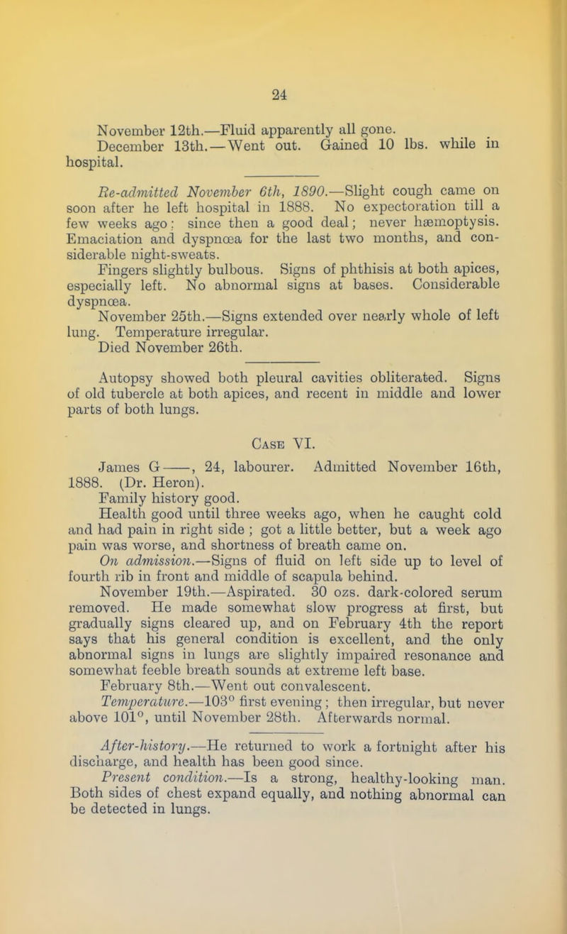 November 12th.—Fluid apparently all gone. December 13th. —Went out. Gained 10 lbs. while in hospital. Re-admitted November 6th, 1890— Slight cough came on soon after he left hospital in 1888. No expectoration till a few weeks ago; since then a good deal; never haemoptysis. Emaciation and dyspnoea for the last two months, and con- siderable night-sweats. Fingers slightly bulbous. Signs of phthisis at both apices, especially left. No abnormal signs at bases. Considerable dyspnoea. November 25th.—Signs extended over nearly whole of left lung. Temperature irregular. Died November 26th. Autopsy showed both pleural cavities obliterated. Signs of old tubercle at both apices, and recent in middle and lower parts of both lungs. Case VI. James G , 24, labourer. Admitted November 16th, 1888. (Dr. Heron). Family history good. Health good until three weeks ago, when he caught cold and had pain in right side ; got a little better, but a week ago pain was worse, and shortness of breath came on. On admission.—Signs of fluid on left side up to level of fourth rib in front and middle of scapula behind. November 19th.—Aspirated. 30 ozs. dark-colored serum removed. He made somewhat slow progress at first, but gradually signs cleared up, and on February 4th the report says that his general condition is excellent, and the only abnormal signs in lungs are slightly impaired resonance and somewhat feeble breath sounds at extreme left base. February 8th.—Went out convalescent. Temperature.—103° first evening ; then irregular, but never above 101°, until November 28th. Afterwards normal. After-history.—He returned to work a fortnight after his discharge, and health has been good since. Present condition.—Is a strong, healthy-looking man. Both sides of chest expand equally, and nothing abnormal can be detected in lungs.