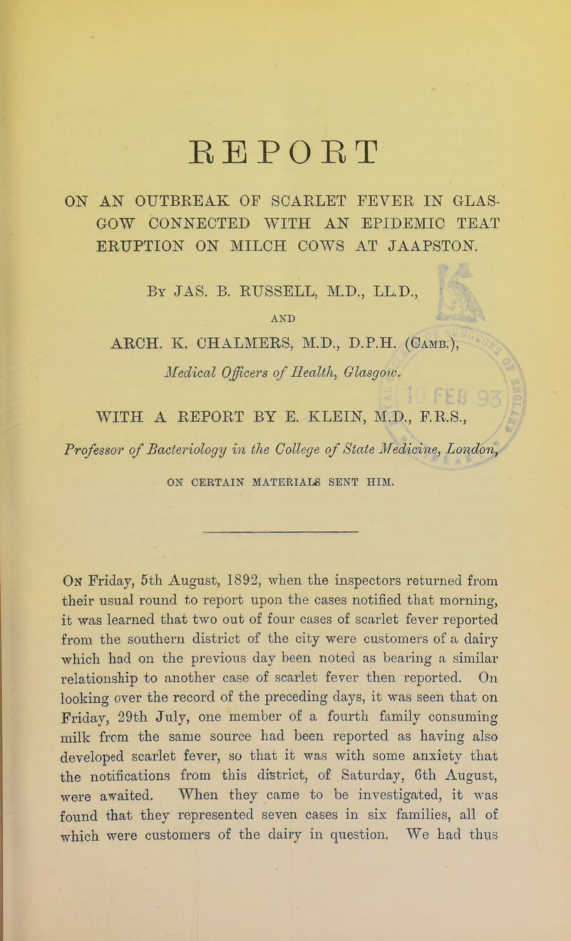 EEPOET ON AN OUTBREAK OF SCARLET FEVER IN GLAS- GOW CONNECTED WITH AN EPIDEMIC TEAT ERUPTION ON MILCH COWS AT JAAPSTON. By JAS. B. RUSSELL, M.D., L.L.D., AND ARCH. K. CHALMERS, M.D., D.P.H. (Camb.), Medical Officers of Health, Glasgow. WITH A REPORT BY E. KLEIN, M.D., F.R.S., Professor of Bacteriology in the College of State Medicine, London, ON CERTAIN MATERIALS SENT HIM. On Friday, 5th August, 1892, when the inspectors returned from their usual round to report upon the cases notified that morning, it was learned that two out of four cases of scarlet fever reported from the southern district of the city were customers of a dairy which had on the previous day been noted as bearing a similar relationship to another case of scarlet fever then reported. On looking over the record of the preceding days, it was seen that on Friday, 29th July, one member of a fourth family consuming milk from the same source had been reported as having also developed scarlet fever, so that it was with some anxiety that the notifications from this district, of Saturday, 6th August, were awaited. When they came to be investigated, it was found that they represented seven cases in six families, all of which were customers of the dairy in question. We had thus