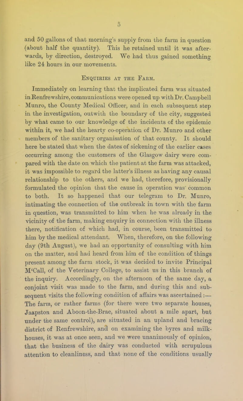 and 50 gallons of that morning's supply from the farm in question (about half the quantity). This he retained until it was after- wards, by direction, destroyed. We had thus gained something like 24 hours in our movements. Enquiries at the Farm. Immediately on learning that the implicated farm was situated in Renfrewshire, communications were opened up with Dr. Campbell Munro, the County Medical Officer, and in each subsequent step in the investigation, out with the boundary of the city, suggested by what came to our knowledge of the incidents of the epidemic within it, we had the hearty co-operation of Dr. Munro and other members of the sanitary organisation of that county. It should here be stated that when the dates of sickening of the earlier cases occurring among the customers of the Glasgow dairy were com- pared with the date on which the patient at the farm was attacked, it was impossible to regard the latter's illness as having any causal relationship to the others, and we had, therefore, provisionally formulated the opinion that the cause in operation was' common to both. It so happened that our telegram to Dr. Munro, intimating the connection of the outbreak in town with the farm in question, was transmitted to him when he was already in the vicinity of the farm, making enquiry in connection with the illness there, notification of which had, in course, been transmitted to him by the medical attendant. When, therefore, on the following day (9th August), we had an opportunity of consulting with him on the matter, and had heard from him of the condition of things present among the farm stock, it was decided to invite Principal M'Call, of the Veterinary College, to assist us in this branch of the inquiry. Accordingly, on the afternoon of the same day, a conjoint visit was made to the farm, and during this and sub- sequent visits the following condition of affairs was ascertained :— The farm, or rather farms (for there were two separate houses, Jaapston and Aboon-the-Brae, situated about a mile apart, but under the same control), are situated in an upland and bracing district of Renfrewshire, and on examining the byres and milk- houses, it was at once seen, and we were unanimously of opinion, that the business of the dairy was conducted with scrupulous attention to cleanliness, and that none of the conditions usually