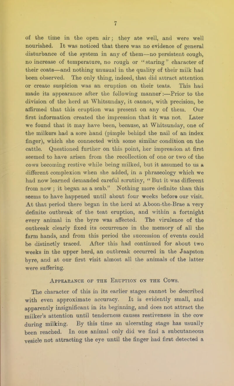 of the time in the open air j they ate well, and were well nourished. It was noticed that there was no evidence of general disturbance of the system in any of them—no persistent cough, no increase of temperature, no rough or staring character of their coats—and nothing unusual in the quality of their milk had been observed. The only thing, indeed, that did attract attention or create suspicion was an eruption on their teats. This had made its appearance after the following manner:—Prior to the division of the herd at Whitsunday, it cannot, with precision, be alfirmed that this eruption was present on any of them. Our first information created the impression that it was not. Later we found that it may have been, because, at Whitsunday, one of the milkers had a sore hand (pimple behind the nail of an index finger), which she connected with some similar condition on the cattle. Questioned further on this point, her impression at first seemed to have arisen from the recollection of one or two of the cows becoming restive while being milked, but it assumed to us a different complexion when she added, in a phraseology which we had now learned demanded careful scrutiny,  But it was different from now ; it began as a scab. Nothing more definite than this seems to have happened until about four weeks before our visit. At that period there began in the herd at Aboon-the-Brae a very definite outbreak of the teat eruption, and within a fortnight every animal in the byre was affected. The virulence of the outbreak clearly fixed its occurrence in the memory of all the farm hands, and from this period the succession of events could be distinctly traced. After this had continued for about two weeks in the upper herd, an outbreak occurred in the Jaapston byre, and at our first visit almost all the animals of the latter were suffering. Appearance of the Eruption on the Cows. The character of this in its earlier stages cannot be described with even approximate accuracy. It is evidently small, and apparently insignificant in its beginning, and does not attract the milker's attention until tenderness causes restiveness in the cow during milking. By this time an ulcerating stage has usually been reached. In one animal only did we find a subcutaneous vesicle not attracting the eye until the finger had first detected a