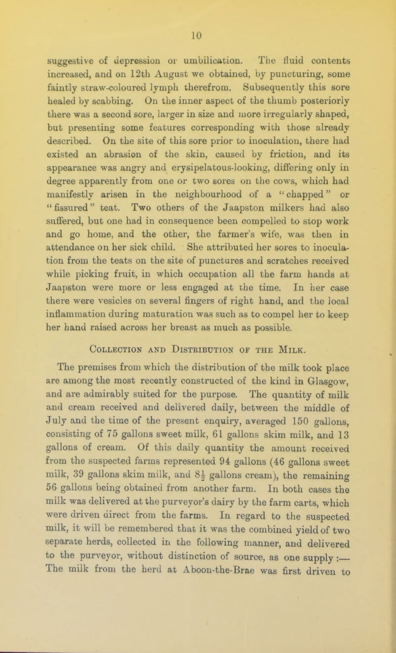 suggestive of depression or unibilication. The fluid contents increased, and on 12th August we obtained, by puncturing, some faintly straw-coloured lymph therefrom. Subsequently this sore healed by scabbing. On the inner aspect of the thumb posteriorly there was a second sore, larger in size and more irregularly shaped, but presenting some features corresponding with those already described. On the site of this sore prior to inoculation, there had existed an abrasion of the skin, caused by friction, and its appearance was angry and erysipelatous-looking, differing only in degree apparently from one or two sores on the cows, which had manifestly arisen in the neighbourhood of a  chapped or  fissured teat. Two others of the Jaapston milkers had also suffered, but one had in consequence been compelled to stop work and go home, and the other, the farmer's wife, was then in attendance on her sick child. She attributed her sores to inocula- tion from the teats on the site of punctures and scratches received while picking fruit, in which occupation all the farm hands at Jaapston were more or less engaged at the time. In her case there were vesicles on several fingers of right hand, and the local inflammation during maturation was such as to compel her to keep her hand raised across her breast as much as possible. Collection and Distribution of the Milk. The premises from which the distribution of the milk took place are among the most recently constructed of the kind in Glasgow, and are admirably suited for the purpose. The quantity of milk and cream received and delivered daily, between the middle of July and the time of the present enquiry, averaged 150 gallons, consisting of 75 gallons sweet milk, 61 gallons skim milk, and 13 gallons of cream. Of this daily quantity the amount received from the suspected farms represented 94 gallons (46 gallons sweet milk, 39 gallons skim milk, and 8£ gallons cream), the remaining 56 gallons being obtained from another farm. In both cases the milk was delivered at the purveyor's dairy by the farm carts, which were driven direct from the farms. In regard to the suspected milk, it will be remembered that it was the combined yield of two separate herds, collected in the following manner, and delivered to the purveyor, without distinction of source, as one supply : The milk from the herd at Aboon-the-Brae was first driven to