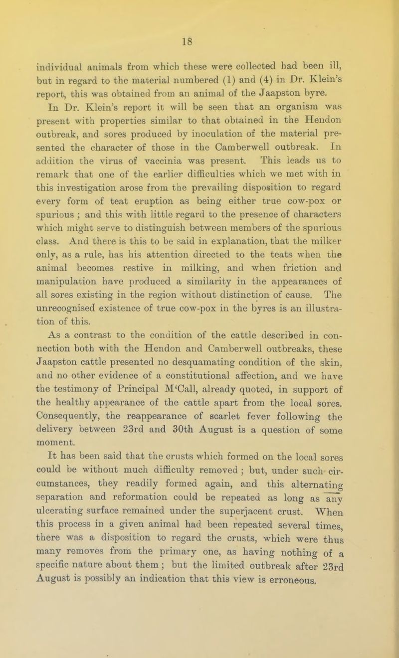individual animals from which these were collected had been ill, but in regard to the material numbered (1) and (4) in Dr. Klein's report, this was obtained from an animal of the Jaapston byre. In Dr. Klein's report it will be seen that an organism was present with properties similar to that obtained in the Hendon outbreak, and sores produced by inoculation of the material pre- sented the character of those in the Camberwell outbreak. In addition the virus of vaccinia was present. This leads us to remark that one of the earlier difficulties which we met with in this investigation arose from the prevailing disposition to regard every form of teat eruption as being either true cow-pox or spurious ; and this with little regard to the presence of characters which might serve to distinguish between members of the spurious class. And there is this to be said in explanation, that the milker only, as a rule, has his attention directed to the teats when the animal becomes restive in milking, and when friction and manipulation have produced a similarity in the appearances of all sores existing in the region without distinction of cause. The unrecognised existence of true cow-pox in the byres is an illustra- tion of this. As a contrast to the condition of the cattle described in con- nection both with the Hendon and Camberwell outbreaks, these Jaapston cattle presented no desquamating condition of the skin, and no other evidence of a constitutional affection, and we have the testimony of Principal M'Call, already quoted, in support of the healthy appearance of the cattle apart from the local sores. Consequently, the reappearance of scarlet fever following the delivery between 23rd and 30th August is a question of some moment. It has been said that the crusts which formed on the local sores could be without much difficulty removed ; but, under such cir- cumstances, they readily formed again, and this alternating separation and reformation could be repeated as long as any ulcerating surface remained under the superjacent crust. When this process in a given animal had been repeated several times, there was a disposition to regard the crusts, which were thus many removes from the primary one, as having nothing of a specific nature about them; but the limited outbreak after 23rd August is possibly an indication that this view is erroneous.