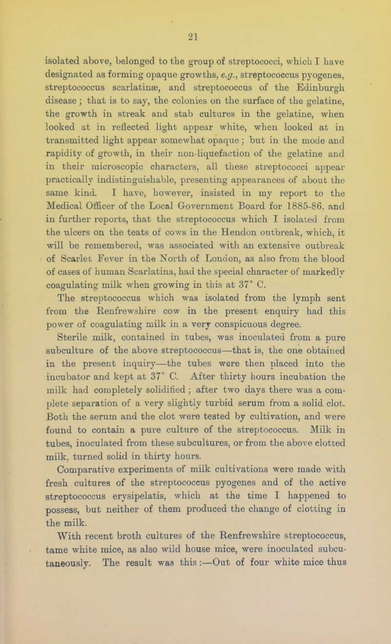 isolated above, belonged to the group of streptococci, which I have designated as forming opaque growths, e.g., streptococcus pyogenes, streptococcus scarlatina?, and streptococcus of the Edinburgh disease; that is to say, the colonies on the surface of the gelatine, the growth in streak and stab cultures in the gelatine, when looked at in reflected light appear white, when looked at in transmitted light appear somewhat opaque ; but in the mode and rapidity of growth, in their non-liquefaction of the gelatine and in their microscopic characters, all these streptococci appear practically indistinguishable, presenting appearances of about the same kind. I have, however, insisted in my report to the Medical Officer of the Local Government Board for 1885-86. and in further reports, that the streptococcus which I isolated from the ulcers on the teats of cows in the Hendon outbreak, which, it will be remembered, was associated with an extensive outbreak of Scarlet Fever in the North of London, as also from the blood of cases of human Scarlatina, had the special character of markedly coagulating milk when growing: in this at 37° C. The streptococcus which was isolated from the lymph sent from the Renfrewshire cow in the present enquiry had this power of coagulating milk in a very conspicuous degree. Sterile milk, contained in tubes, was inoculated from a pure subculture of the above streptococcus—that is, the one obtained in the present inquiry—the tubes were then placed into the incubator and kept at 37° C. After thirty hours incubation the milk had completely solidified; after two days there was a com- plete separation of a very slightly turbid serum from a solid clot. Both the serum and the clot were tested by cultivation, and were found to contain a pure culture of the streptococcus. Milk in tubes, inoculated from these subcultures, or from the above clotted milk, turned solid in thirty hours. Comparative experiments of milk cultivations were made with fresh cultures of the streptococcus pyogenes and of the active streptococcus erysipelatis, which at the time I happened to possess, but neither of them produced the change of clotting in the milk. With recent broth cultures of the Renfrewshire streptococcus, tame white mice, as also wild house mice, were inoculated subcu- taneously. The result was this:—Out of four white mice thus