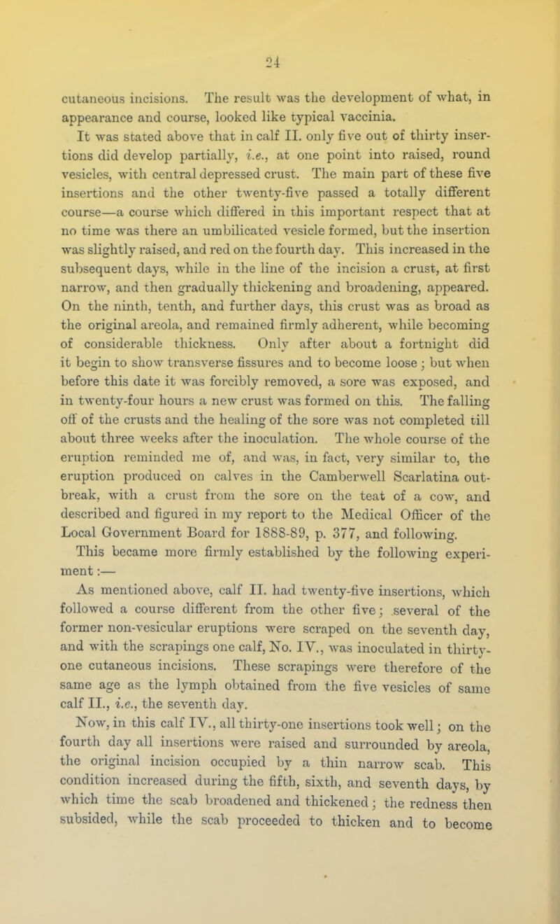 cutaneous incisions. The result was the development of what, in appearance and course, looked like typical vaccinia. It was stated above that in calf II. only five out of thirty inser- tions did develop partially, i.e., at one point into raised, round vesicles, with central depressed crust. The main part of these five insertions and the other twenty-five passed a totally different course—a course which differed in this important respect that at no time was there an umbilicated vesicle formed, but the insertion was slightly raised, and red on the fourth day. This increased in the subsequent days, while in the line of the incision a crust, at first narrow, and then gradually thickening and broadening, appeared. On the ninth, tenth, and further days, this crust was as broad as the original areola, and remained firmly adherent, while becoming of considerable thickness. Only after about a fortnight did it begin to show transverse fissures and to become loose ; but when before this date it was forcibly removed, a sore was exposed, and in twenty-four hours a new crust was formed on this. The falling oft of the crusts and the healing of the sore was not completed till about three weeks after the inoculation. The whole course of the eruption reminded me of, and was, in fact, very similar to, the eruption produced on calves in the Camberwell Scarlatina out- break, with a crust from the sore on the teat of a cow, and described and figured in my report to the Medical Officer of the Local Government Board for 1888-89, p. 377, and following. This became more firmly established by the following experi- ment :— As mentioned above, calf II. had twenty-five insertions, which followed a course different from the other five; several of the former non-vesicular eruptions were scraped on the seventh day, and with the scrapings one calf, No. IV., was inoculated in thirty- one cutaneous incisions. These scrapings were therefore of the same age as the lymph obtained from the five vesicles of same calf II., i.e., the seventh day. Now, in this calf IV., all thirty-one insertions took well; on the fourth day all insertions were raised and surrounded by areola, the original incision occupied by a thin narrow scab. This condition increased during the fifth, sixth, and seventh days, by which time the scab broadened and thickened; the redness then subsided, while the scab proceeded to thicken and to become