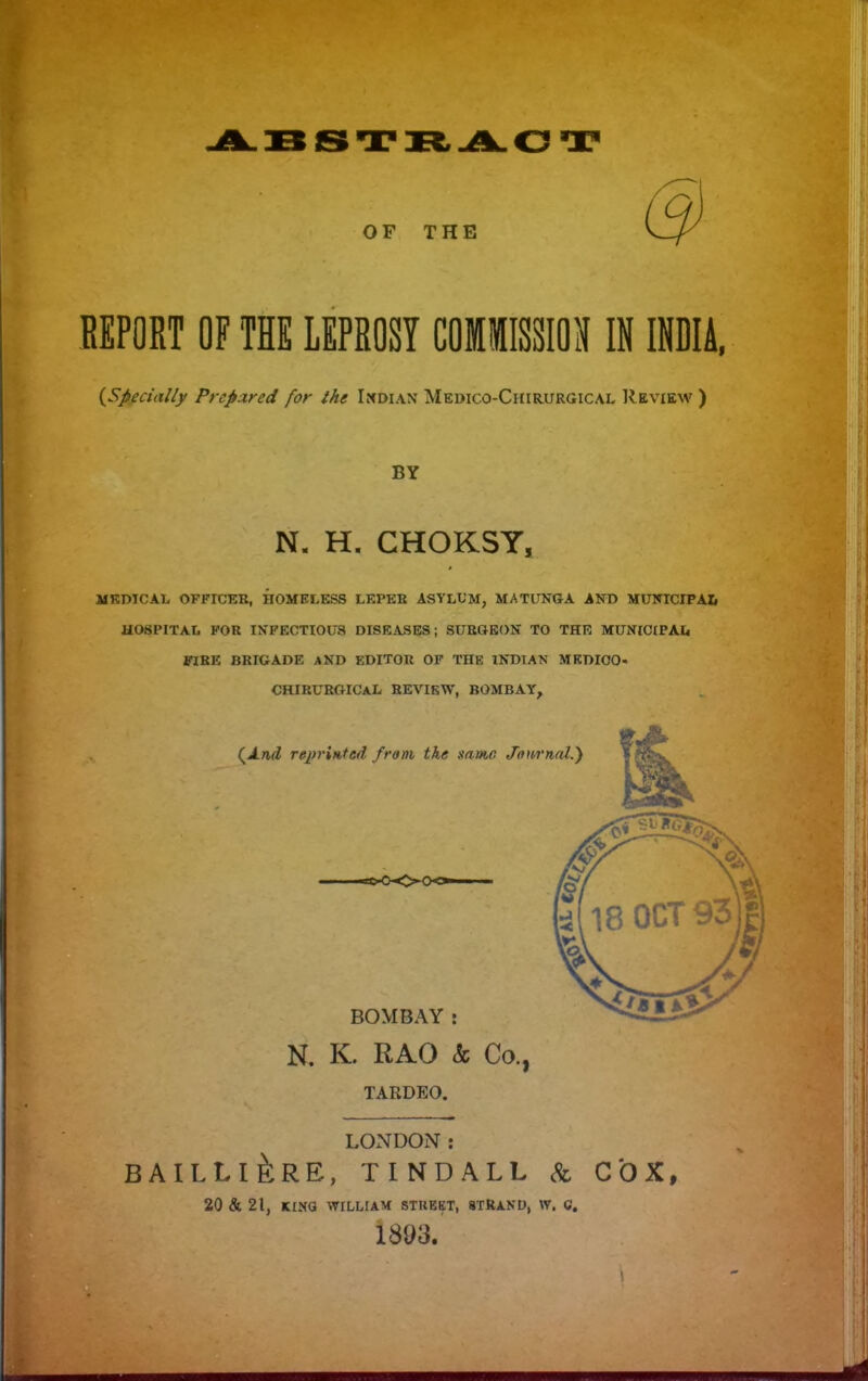 OF THE REPORT OF THE LEPROSY COMIISSION IN INDIA. {Specially Prepared for ihe It^DiAX Medico-Chirurgical IIeview ) BY N. H. CHOKSY, MKDICAL OFFICER, HOMELESS LEPER ASYLUM, MATUNGA AND MUNICIPAL HOSPITAL FOR INFECTIOUS DISRA>SE9; SURGEON TO THE MUNICIPAI. FXRE BRIGADE AKD EDITOR OF THE INDIAN MEDICO- CHIRUROICaL review, BOMBAY^ N. K. RAO & Co., TARDEO, LONDON: BAILLI^RE, TINDALL & COX, 20 & 21, KINO WILLIAM STUEKT, STRAND, W. C. 1893.