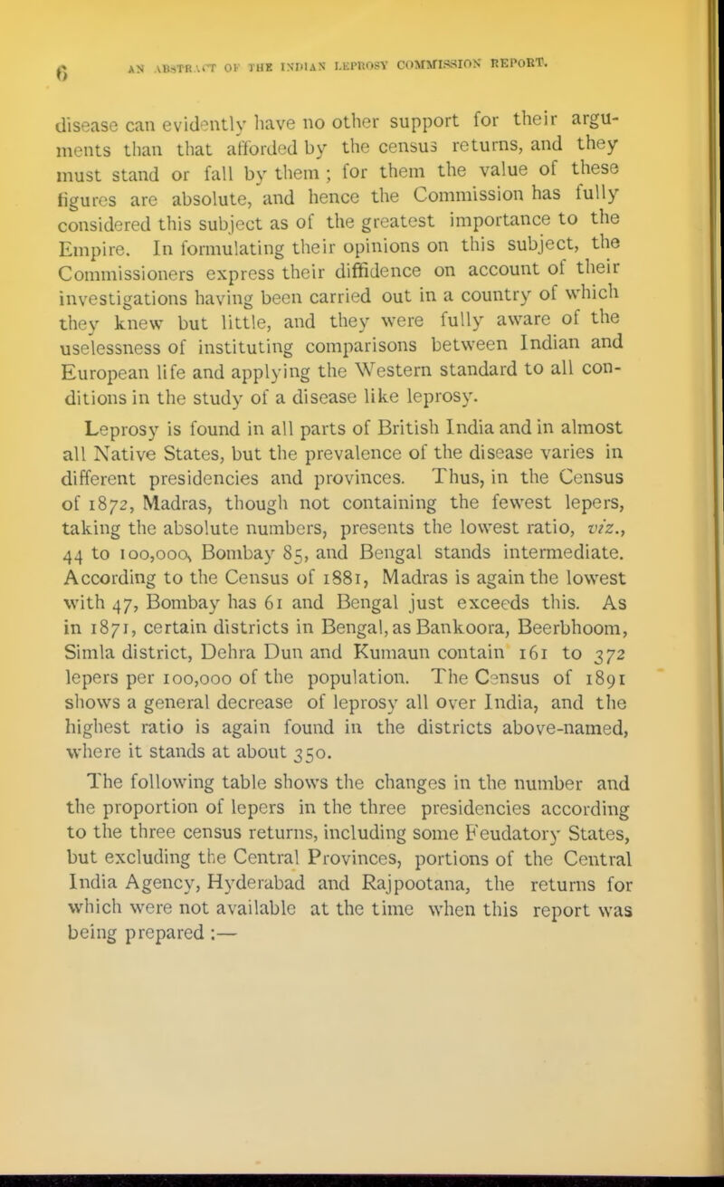 disease can evidently have no other support for their argu- ments than that afforded by the census returns, and they must stand or fall by them ; for them the value of these figures are absolute, and hence the Commission has fully considered this subject as of the greatest importance to the Empire. In formulating their opinions on this subject, the Commissioners express their diffidence on account of their investigations having been carried out in a country of which they knew but little, and they were fully aware of the uselessness of instituting comparisons between Indian and European life and applying the Western standard to all con- ditions in the study of a disease like leprosy. Leprosy is found in all parts of British India and in almost all Native States, but the prevalence of the disease varies in different presidencies and provinces. Thus, in the Census of 1872, Madras, though not containing the fewest lepers, taking the absolute numbers, presents the lowest ratio, viz.^ 44 to 100,000s Bombay 85, and Bengal stands intermediate. According to the Census of 1881, Madras is again the lowest with 47, Bombay has 61 and Bengal just exceeds this. As in 1871, certain districts in Bengal, as Bankoora, Beerbhoom, Simla district, Dehra Dun and Kumaun contain 161 to 372 lepers per 100,000 of the population. The Census of 1891 shows a general decrease of leprosy all over India, and the highest ratio is again found in the districts above-named, where it stands at about 350. The following table shows the changes in the number and the proportion of lepers in the three presidencies according to the three census returns, including some Feudatory States, but excluding the Central Provinces, portions of the Central India Agency, Hyderabad and Rajpootana, the returns for which were not available at the time when this report was being prepared:—