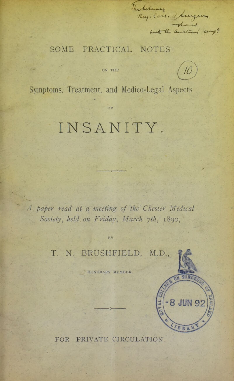 SOME PRACTICAL NOTES ON THE Symptoms, Treatment, and Medico-Legal Aspects OP INSANITY. A paper read at a meeting of the Chester Medical Society, held on Friday, March yth, 1890, BY T. N. BRUSHFIELD, M.D., HONORARY MEMBER, FOR PRIVATE CIRCULATION.