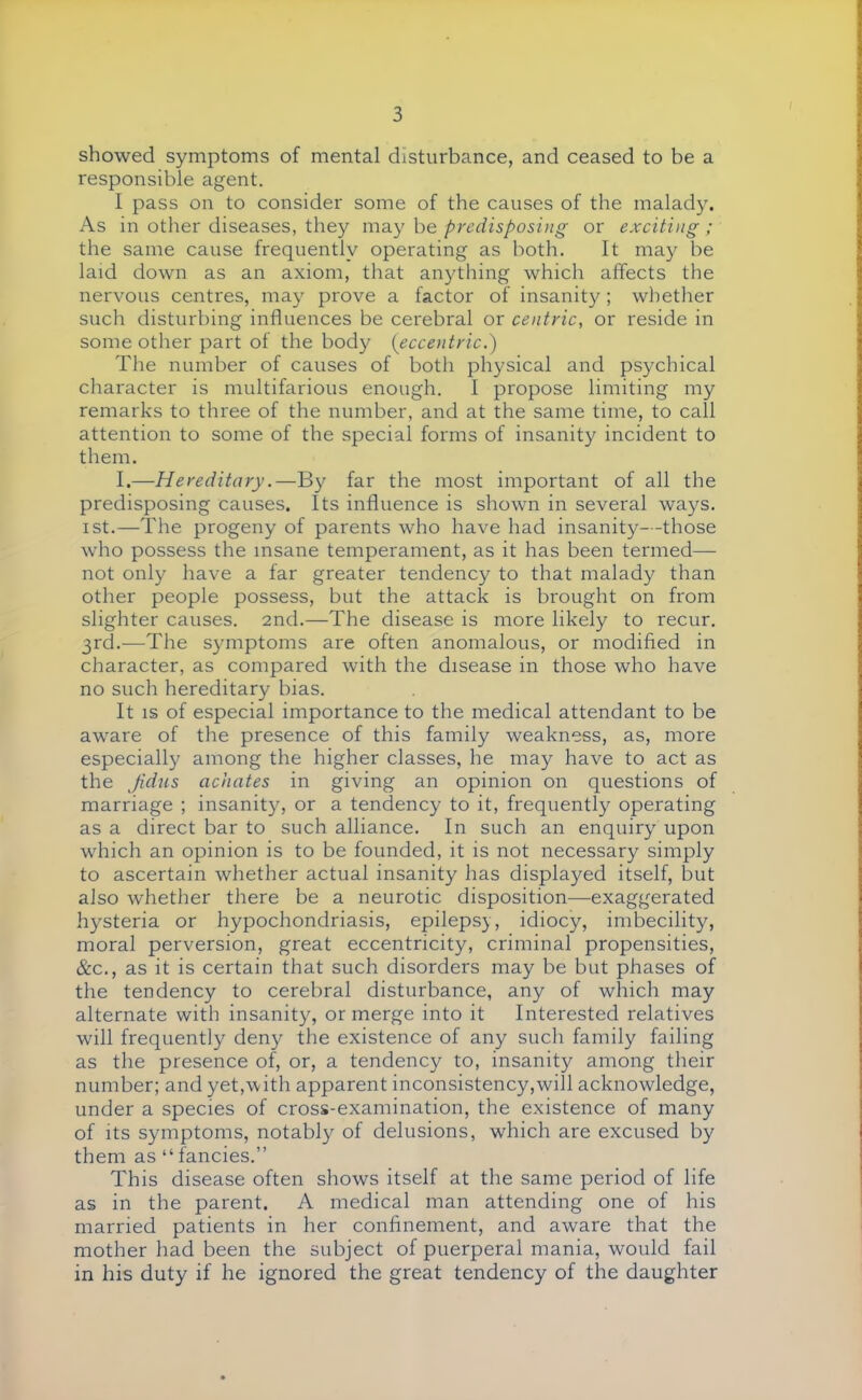 showed symptoms of mental disturbance, and ceased to be a responsible agent. I pass on to consider some of the causes of the malady. As in other diseases, they may be predisposing or exciting; the same cause frequently operating as both. It may be laid down as an axiom, that anything which affects the nervous centres, may prove a factor of insanity ; whether such disturbing influences be cerebral or centric, or reside in some other part of the body (eccentric.) The number of causes of both physical and psychical character is multifarious enough. I propose limiting my remarks to three of the number, and at the same time, to call attention to some of the special forms of insanity incident to them. I.—Hereditary.—By far the most important of all the predisposing causes. Its influence is shown in several ways, ist.—The progeny of parents who have had insanity- -those who possess the insane temperament, as it has been termed— not only have a far greater tendency to that malady than other people possess, but the attack is brought on from slighter causes. 2nd.—The disease is more likely to recur. 3rd.—The symptoms are often anomalous, or modified in character, as compared with the disease in those who have no such hereditary bias. It is of especial importance to the medical attendant to be aware of the presence of this family weakness, as, more especially among the higher classes, he may have to act as the Jidus achates in giving an opinion on questions of marriage ; insanity, or a tendency to it, frequently operating as a direct bar to such alliance. In such an enquiry upon which an opinion is to be founded, it is not necessary simply to ascertain whether actual insanity has displayed itself, but also whether there be a neurotic disposition—-exaggerated hysteria or hypochondriasis, epilepsy, idiocy, imbecility, moral perversion, great eccentricity, criminal propensities, &c, as it is certain that such disorders may be but phases of the tendency to cerebral disturbance, any of which may alternate with insanity, or merge into it Interested relatives will frequently deny the existence of any such family failing as the presence of, or, a tendency to, insanity among their number; and yet,with apparent inconsistency,will acknowledge, under a species of cross-examination, the existence of many of its symptoms, notably of delusions, which are excused by them as  fancies. This disease often shows itself at the same period of life as in the parent. A medical man attending one of his married patients in her confinement, and aware that the mother had been the subject of puerperal mania, would fail in his duty if he ignored the great tendency of the daughter