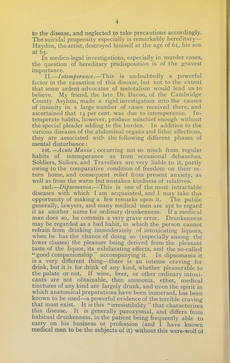 to the disease, and neglected to take precautions accordingly. The suicidal propensity especially is remarkably hereditary— Haydon, the artist, destroyed himself at the age of 61, his son at 65. In medico-legal investigations, especially in murder cases, the question of hereditary predisposition is of the gravest importance. II.—Intemperance.—This is undoubtedly a powerful factor in the causation of this disease, but not to the extent that some ardent advocates of teetotalism would lead us to believe. My friend, the late Dr. Bacon, of the Cambridge County Asylum, made a rigid investigation into the causes of insanity in a large number of cases received there, and ascertained that 14 per cent, was due to intemperance. In- temperate habits, however, produce mischief enough without the special pleader adding to the burden. In addition to the various diseases of the abdominal organs and lithic affections, they are associated with the following different phases of mental disturbance: 1st.—Acute Mania ; occurring not so much from regular habits of intemperance as from occasional debauches. Soldiers, Sailors, and Travellers are very liable to it, partly owing to the comparative condition of freedom on their re- turn home, and consequent relief from present anxiety, as well as from the warm but mistaken kindness of relatives. 2nd.—Dipsomania.—This is one of the most intractable diseases with which I am acquainted, and I may take this opportunity of making a few remarks upon it. The public generally, lawyers, and many medical men are apt to regard it as another name for ordinary drunkenness. If a medical man does so, he commits a very grave error. Drunkenness may be regarded as a bad habit, in which the person cannot refrain from drinking immoderately of intoxicating liquors, when he has the chance of doing so (especially among the lower classes) the pleasure being derived from the pleasant taste of the liquor, its exhilarating effects, and the so-called  good companionship  accompanying it. In dipsomania it is a very different thing—there is an intense craving for drink, but it is for drink of any kind, whether pleasurable to the palate or not. If wine, beer, or other ordinary intoxi- cants are not obtainable, then ammonia, ether, medical tinctures of any kind are largely drunk, and even the spirit in which anatomical preparations have been immersed, has been known to be used—a powerful evidence of the terrible craving that must exist. It is this irresistibility  that characterises this di sease. It is generally paroxysmal, and differs from habitual drunkenness, in the patient being frequently able to carry on his business or profession (and I have known medical men to be the subjects of it) without this were-wolf of