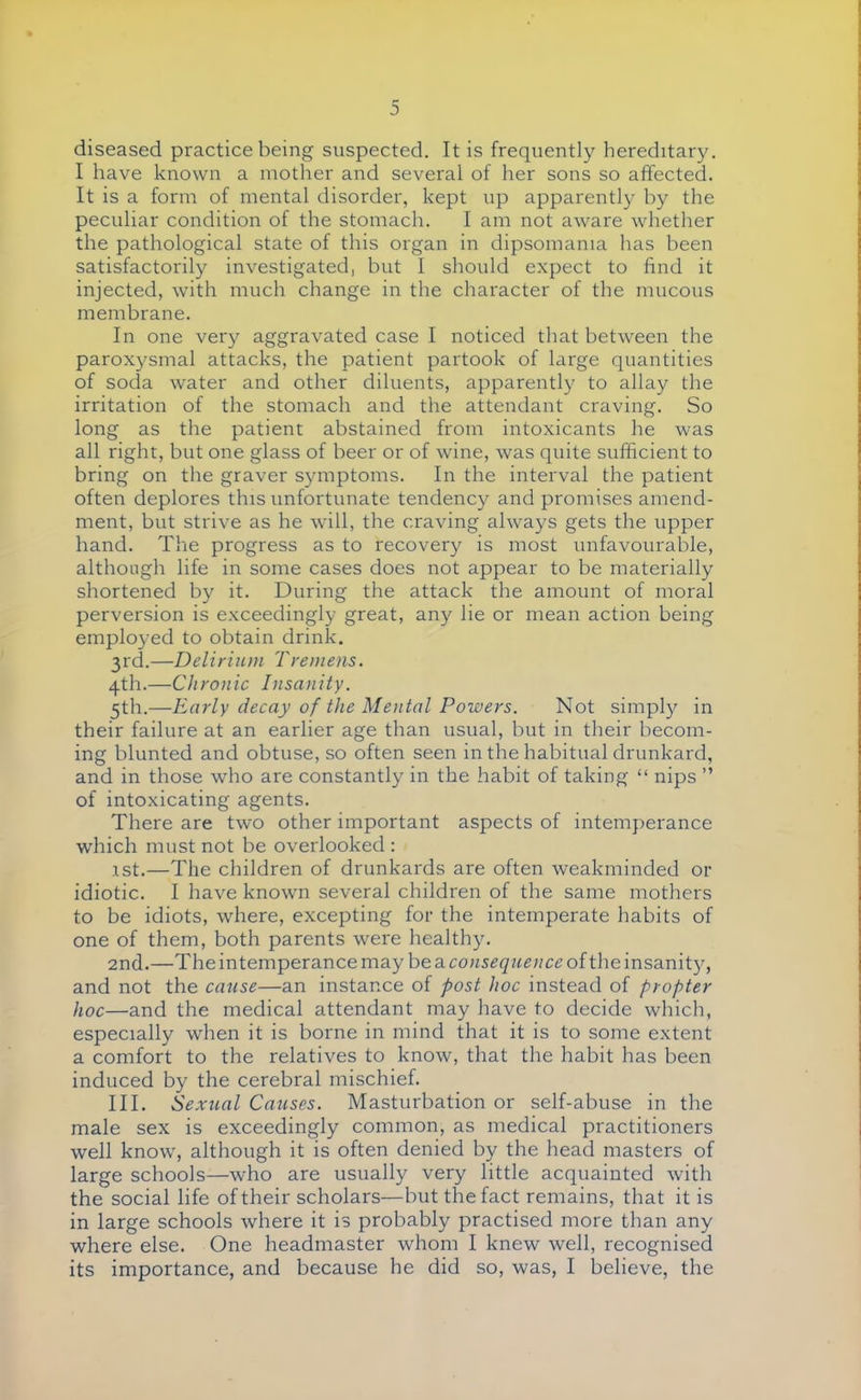 diseased practice being suspected. It is frequently hereditary. I have known a mother and several of her sons so affected. It is a form of mental disorder, kept up apparently by the peculiar condition of the stomach. I am not aware whether the pathological state of this organ in dipsomania has been satisfactorily investigated, but I should expect to find it injected, with much change in the character of the mucous membrane. In one very aggravated case I noticed that between the paroxysmal attacks, the patient partook of large quantities of soda water and other diluents, apparently to allay the irritation of the stomach and the attendant craving. So long as the patient abstained from intoxicants he was all right, but one glass of beer or of wine, was quite sufficient to bring on the graver symptoms. In the interval the patient often deplores this unfortunate tendency and promises amend- ment, but strive as he will, the craving always gets the upper hand. The progress as to recovery is most unfavourable, although life in some cases does not appear to be materially shortened by it. During the attack the amount of moral perversion is exceedingly great, any lie or mean action being employed to obtain drink. 3rd.—Delirium Tremens. 4th.—Chronic Insanity. 5th.—Early decay of the Mental Poivers. Not simply in their failure at an earlier age than usual, but in their becom- ing blunted and obtuse, so often seen in the habitual drunkard, and in those who are constantly in the habit of taking  nips  of intoxicating agents. There are two other important aspects of intemperance which must not be overlooked : 1st.—The children of drunkards are often weakminded or idiotic. I have known several children of the same mothers to be idiots, where, excepting for the intemperate habits of one of them, both parents were healthy. 2nd.—The intemperance may be a consequence of the insanit)7, and not the cause—an instance of post hoc instead of propter hoc—and the medical attendant may have to decide which, especially when it is borne in mind that it is to some extent a comfort to the relatives to know, that the habit has been induced by the cerebral mischief. III. Sexual Causes. Masturbation or self-abuse in the male sex is exceedingly common, as medical practitioners well know, although it is often denied by the head masters of large schools—who are usually very little acquainted with the social life of their scholars—but the fact remains, that it is in large schools where it is probably practised more than any where else. One headmaster whom I knew well, recognised its importance, and because he did so, was, I believe, the