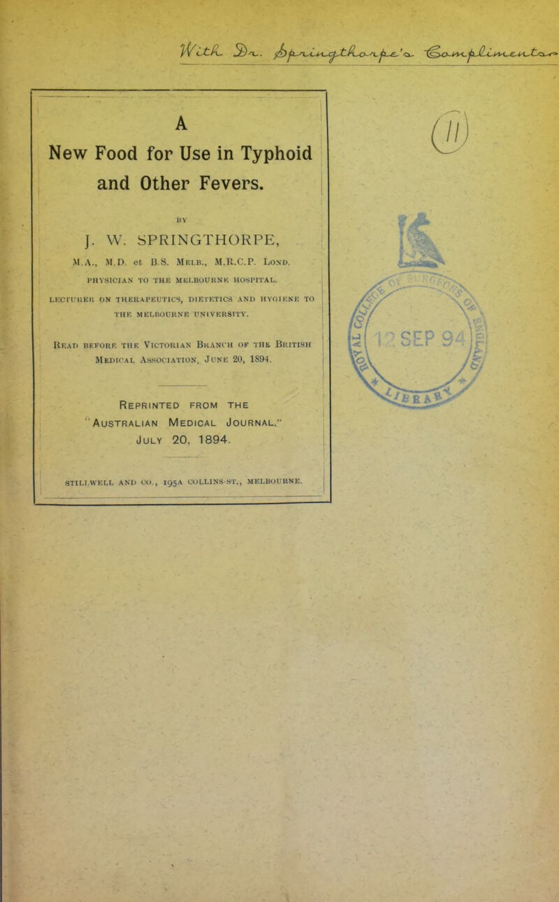 A New Food for Use in Typhoid and Other Fevers. BV J. W. SPRINGTHORPE, M.A., .M.D. et B.S. Mklb., M.R.C.P. Lond. PHYSICIAN TO THE MELBOURNE HOSPITAL. I LECTURER ON THERAPEUTICS, DIETETICS AND HYGIENE TO THE MELBOURNE UNIVERSITY. Read before the Victorian Branch of the British Medical Association, June 20, 1S94. Reprinted from the Australian Medical Journal,” July 20, 1894. STILLWELL AND CO., 195A COLLINSST., MELBOURNE.