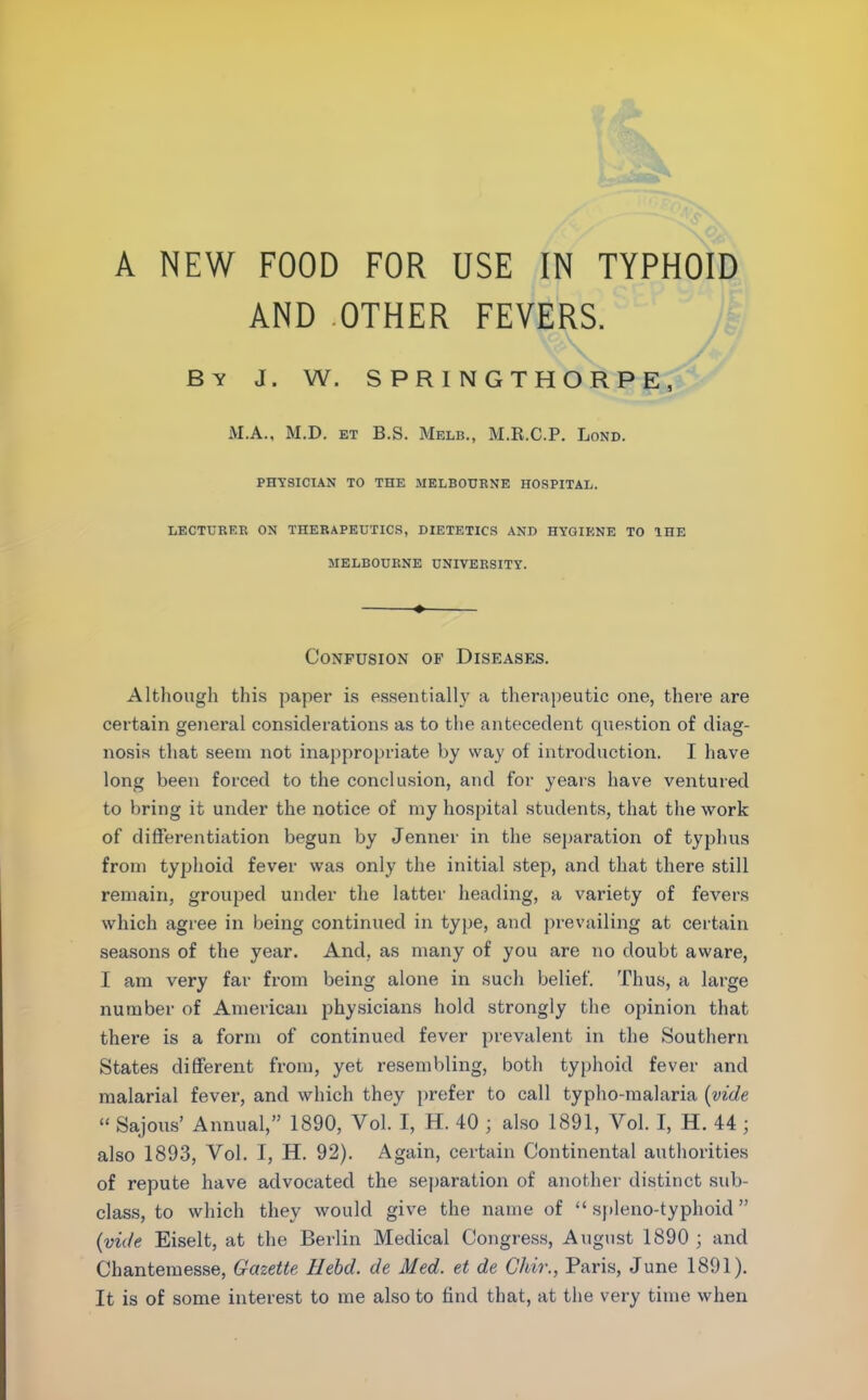 A NEW FOOD FOR USE IN TYPHOID AND OTHER FEVERS. By J. W. SPRINGTHORPE, M.A., M.D. et B.S. Melb., M.R.C.P. Lond. PHYSICIAN TO THE MELBOURNE HOSPITAL. LECTURER ON THERAPEUTICS, DIETETICS AND HYGIENE TO THE MELBOURNE UNIVERSITY. ♦ Confusion of Diseases. Although this paper is essentially a therapeutic one, there are certain general considerations as to the antecedent question of diag- nosis that seem not inappropriate by way of introduction. I have long been forced to the conclusion, and for years have ventured to bring it under the notice of my hospital students, that the work of differentiation begun by Jenner in the separation of typhus from typhoid fever was only the initial step, and that there still remain, grouped under the latter heading, a variety of fevers which agree in being continued in type, and prevailing at certain seasons of the year. And, as many of you are no doubt aware, I am very far from being alone in such belief. Thus, a large number of American physicians hold strongly the opinion that there is a form of continued fever prevalent in the Southern States different from, yet resembling, both typhoid fever and malarial fever, and which they prefer to call typho-malaria (vide “ Sajous’ Annual,” 1890, Yol. I, H. 40 ; also 1891, Vol. I, H. 44 ; also 1893, Vol. I, H. 92). Again, certain Continental authorities of repute have advocated the separation of another distinct sub- class, to which they would give the name of “ spleno-typhoid ” (vide Eiselt, at the Berlin Medical Congress, August 1890 ; and Chantemesse, Gazette Hebcl. de Med. et de Chir., Paris, June 1891). It is of some interest to me also to find that, at the very time when