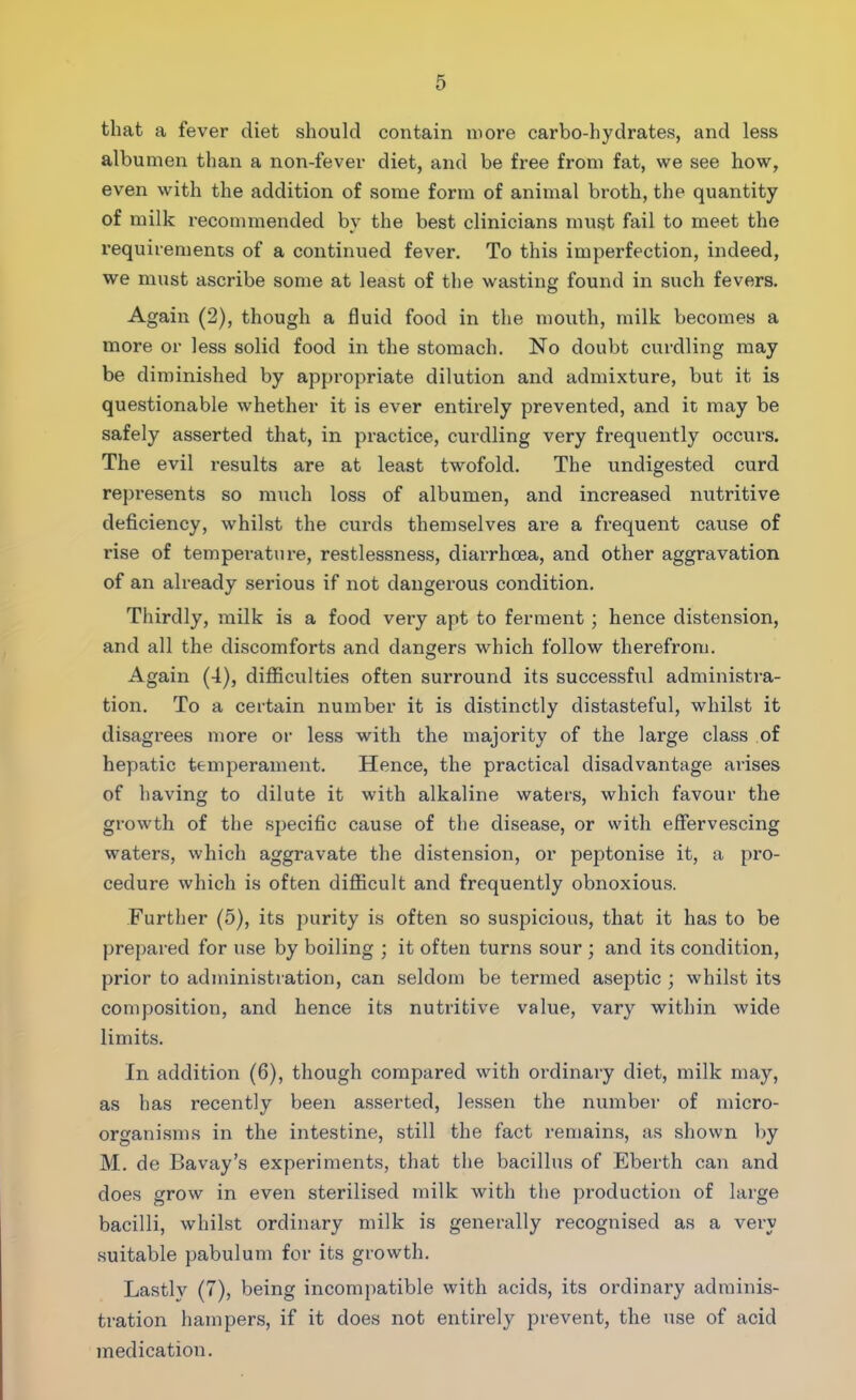 that a fever diet should contain more carbo-hydrates, and less albumen than a non-fever diet, and be free from fat, we see how, even with the addition of some form of animal broth, the quantity of milk recommended by the best clinicians must fail to meet the requirements of a continued fever. To this imperfection, indeed, we must ascribe some at least of the wasting found in such fevers. Again (2), though a fluid food in the mouth, milk becomes a more or less solid food in the stomach. No doubt curdling may be diminished by appropriate dilution and admixture, but it is questionable whether it is ever entirely prevented, and it may be safely asserted that, in practice, curdling very frequently occurs. The evil results are at least twofold. The undigested curd represents so much loss of albumen, and increased nutritive deficiency, whilst the curds themselves are a frequent cause of rise of temperature, restlessness, diarrhoea, and other aggravation of an already serious if not dangerous condition. Thirdly, milk is a food very apt to ferment ; hence distension, and all the discomforts and dangers which follow therefrom. Again (4), difficulties often surround its successful administra- tion. To a certain number it is distinctly distasteful, whilst it disagrees more or less with the majority of the large class of hepatic temperament. Hence, the practical disadvantage arises of having to dilute it with alkaline waters, which favour the growth of the specific cause of the disease, or with effervescing waters, which aggravate the distension, or peptonise it, a pro- cedure which is often difficult and frequently obnoxious. Further (5), its purity is often so suspicious, that it has to be prepared for use by boiling ; it often turns sour ; and its condition, prior to administration, can seldom be termed aseptic ; whilst its composition, and hence its nutritive value, vary within wide limits. In addition (6), though compared with ordinary diet, milk may, as has recently been asserted, lessen the number of micro- organisms in the intestine, still the fact remains, as shown by M. de Bavay’s experiments, that the bacillus of Eberth can and does grow in even sterilised milk with the production of large bacilli, whilst ordinary milk is generally recognised as a very suitable pabulum for its growth. Lastly (7), being incompatible with acids, its ordinary adminis- tration hampers, if it does not entirely prevent, the use of acid medication.