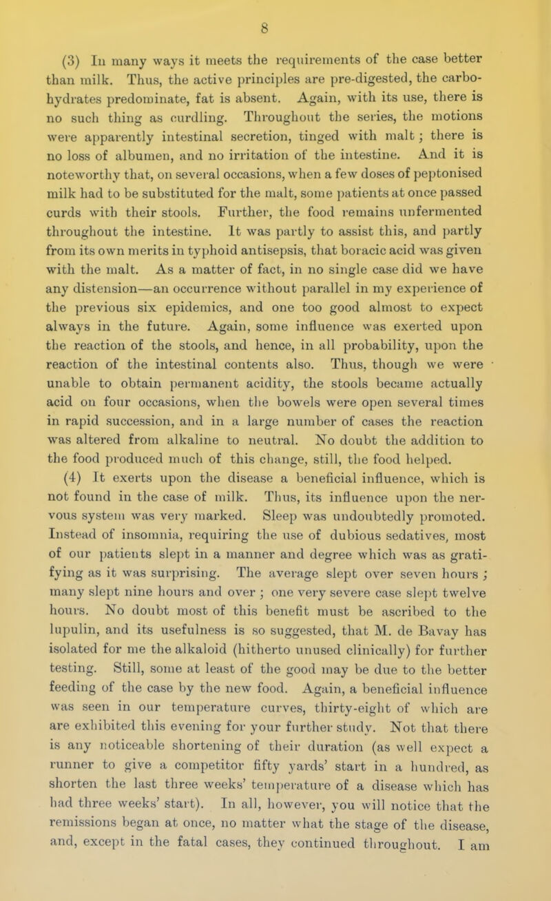 (3) In many ways it meets the requirements of the case better than milk. Thus, the active principles are pre-digested, the carbo- hydrates predominate, fat is absent. Again, with its use, there is no such thing as curdling. Throughout the series, the motions were apparently intestinal secretion, tinged with malt; there is no loss of albumen, and no irritation of the intestine. And it is noteworthy that, on several occasions, when a few doses of peptonised milk had to be substituted for the malt, some patients at once passed curds with their stools. Further, the food remains unfermented throughout the intestine. It was partly to assist this, and partly from its own merits in typhoid antisepsis, that boracic acid was given with the malt. As a matter of fact, in no single case did we have any distension—an occurrence without parallel in my experience of the previous six epidemics, and one too good almost to expect always in the future. Again, some influence was exerted upon the reaction of the stools, and hence, in all probability, upon the reaction of the intestinal contents also. Thus, though we wei*e unable to obtain permanent acidity, the stools became actually acid on four occasions, when the bowels were open several times in rapid succession, and in a large number of cases the reaction was altered from alkaline to neutral. No doubt the addition to the food produced much of this change, still, the food helped. (4) It exerts upon the disease a beneficial influence, which is not found in the case of milk. Thus, its influence upon the ner- vous system was very marked. Sleep was undoubtedly promoted. Instead of insomnia, requiring the use of dubious sedatives, most of our patients slept in a manner and degree which was as grati- fying as it was surprising. The average slept over seven hours ; many slept nine hours and over ; one very severe case slept twelve hours. No doubt most of this benefit must be ascribed to the lupulin, and its usefulness is so suggested, that M. de Bavay has isolated for me the alkaloid (hitherto unused clinically) for further testing. Still, some at least of the good may be due to the better feeding of the case by the new food. Again, a beneficial influence was seen in our temperature curves, thirty-eight of which are are exhibited this evening for your further study. Not that there is any noticeable shortening of their duration (as well expect a runner to give a competitor fifty yards’ start in a hundred, as shorten the last three weeks’ temperature of a disease which has had three weeks’ start). In all, however, you will notice that the remissions began at once, no matter what the stage of the disease, and, except in the fatal cases, they continued throughout. I am