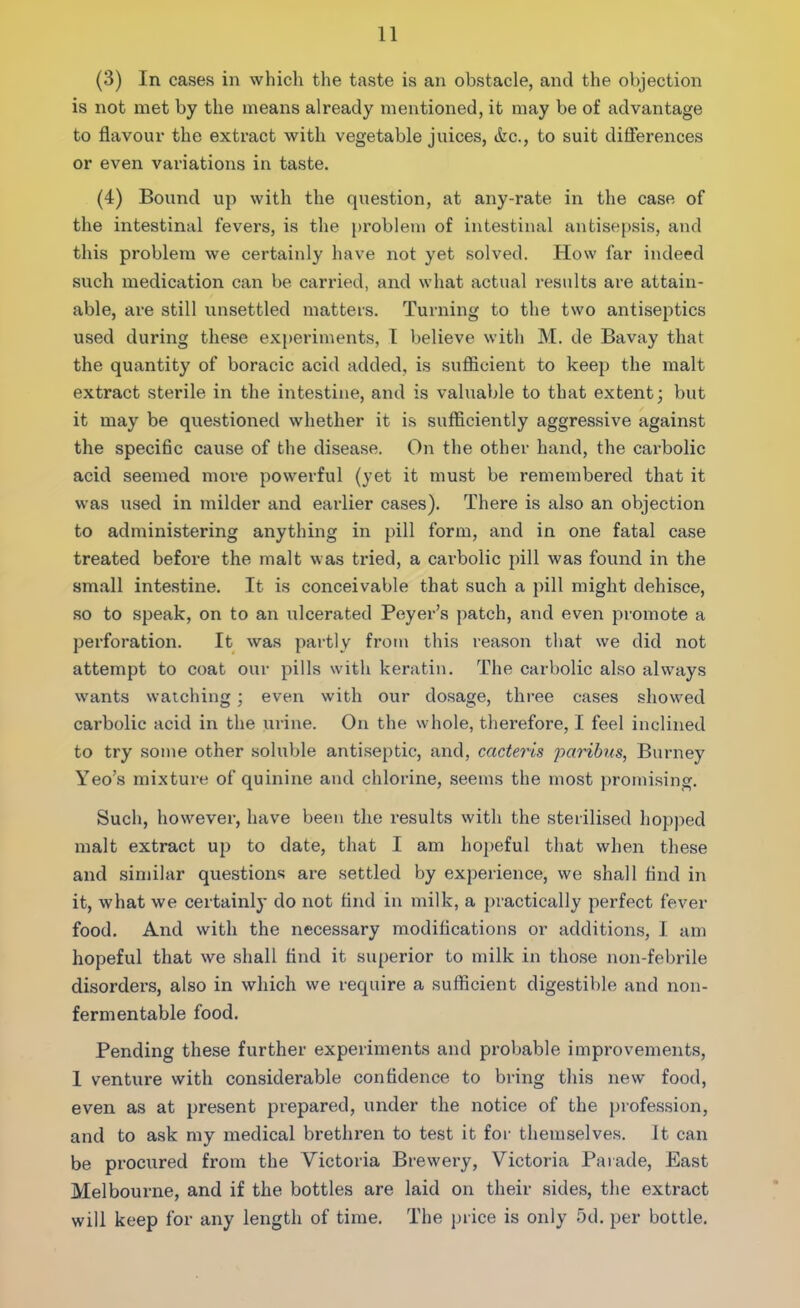 (3) In cases in which the taste is an obstacle, and the objection is not met by the means already mentioned, it may be of advantage to flavour the extract with vegetable juices, &c., to suit differences or even variations in taste. (4) Bound up with the question, at any-rate in the case of the intestinal fevers, is the problem of intestinal antisepsis, and this problem we certainly have not yet solved. How far indeed such medication can be carried, and what actual results are attain- able, are still unsettled matters. Turning to the two antiseptics used during these experiments, I believe with M. de Bavay that the quantity of boracic acid added, is sufficient to keep the malt extract sterile in the intestine, and is valuable to that extent; but it may be questioned whether it is sufficiently aggressive against the specific cause of the disease. On the other hand, the carbolic acid seemed more powerful (yet it must be remembered that it was used in milder and earlier cases). There is also an objection to administering anything in pill form, and in one fatal case treated before the malt was tried, a carbolic pill was found in the small intestine. It is conceivable that such a pill might dehisce, so to speak, on to an ulcerated Peyer’s patch, and even promote a perforation. It was partly from this reason that we did not attempt to coat our pills with keratin. The carbolic also always wants watching; even with our dosage, three cases showed carbolic acid in the urine. On the whole, therefore, I feel inclined to try some other soluble antiseptic, and, cacteris paribus, Burney Yeo’s mixture of quinine and chlorine, seems the most promising. Such, however, have been the results with the sterilised hopped malt extract up to date, that I am hopeful that when these and similar questions are settled by experience, we shall find in it, what we certainly do not find in milk, a practically perfect fever food. And with the necessary modifications or additions, I am hopeful that we shall find it superior to milk in those non-febrile disorders, also in which we require a sufficient digestible and non- fermentable food. Pending these further experiments and probable improvements, 1 venture with considerable confidence to bring this new food, even as at present prepared, under the notice of the profession, and to ask my medical brethren to test it for themselves. It can be procured from the Victoria Brewery, Victoria Parade, East Melbourne, and if the bottles are laid on their sides, the extract will keep for any length of time. The price is only 5d. per bottle.