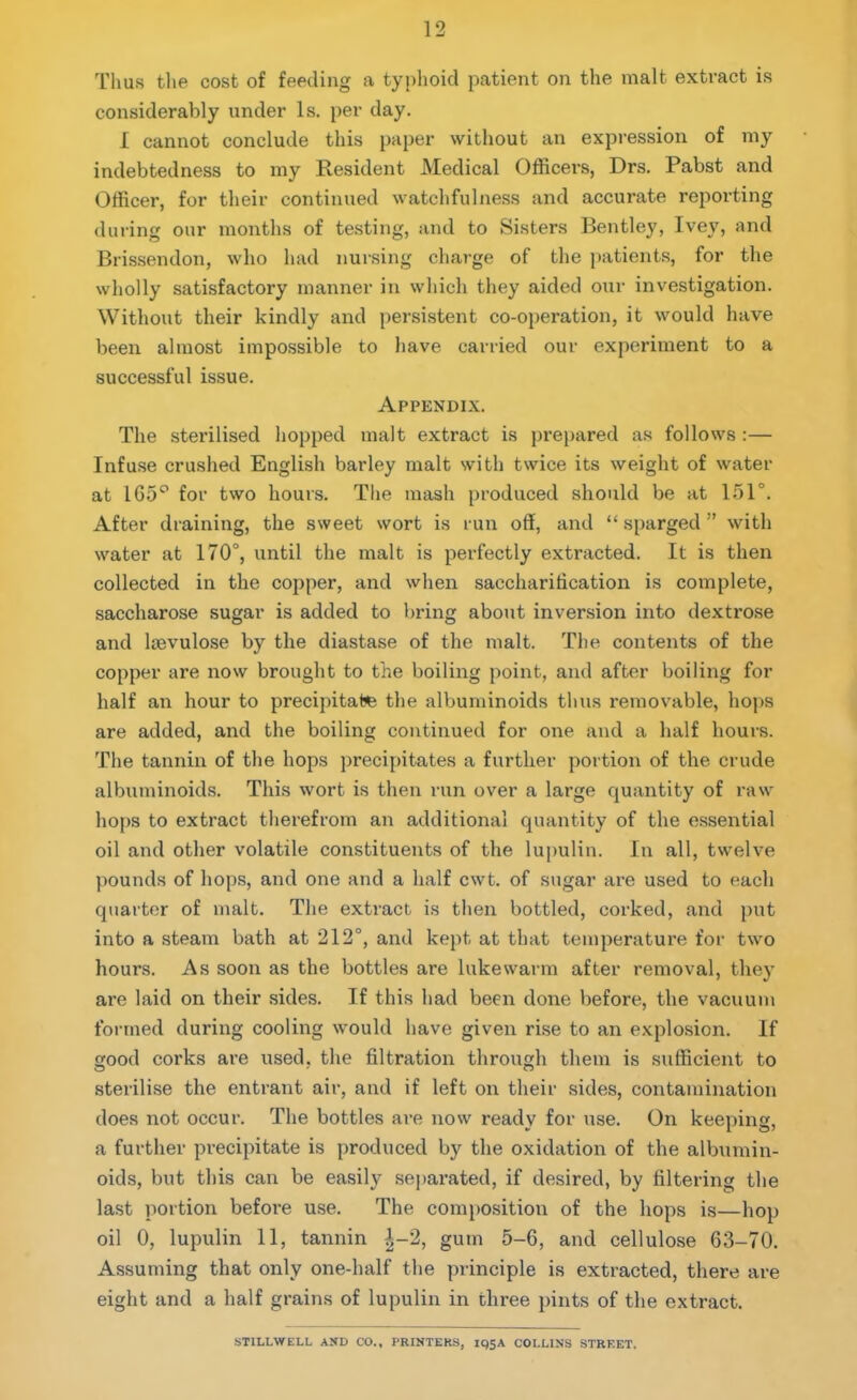 Thus the cost of feeding a typhoid patient on the malt extract is considerably under Is. per day. I cannot conclude this paper without an expression of my indebtedness to my Resident Medical Officers, Drs. Pabst and Officer, for their continued watchfulness and accurate reporting during our months of testing, and to Sisters Bentley, Ivey, and Brissendon, who had nursing charge of the patients, for the wholly satisfactory manner in which they aided our investigation. Without their kindly and persistent co-operation, it would have been almost impossible to have carried our experiment to a successful issue. Appendix. The sterilised hopped malt extract is prepared as follows :— Infuse crushed English barley malt with twice its weight of water at 165° for two hours. The mash produced should be at 151°. After draining, the sweet wort is run off, and “ sparged ” with water at 170°, until the malt is perfectly extracted. It is then collected in the copper, and when saccharification is complete, saccharose sugar is added to bring about inversion into dextrose and kevulose by the diastase of the malt. The contents of the copper are now brought to the boiling point, and after boiling for half an hour to precipitate the albuminoids thus removable, hops are added, and the boiling continued for one and a half hours. The tannin of the hops precipitates a further portion of the crude albuminoids. This wort is then run over a large quantity of raw hops to extract therefrom an additional quantity of the essential oil and other volatile constituents of the lupulin. In all, twelve pounds of hops, and one and a half cwt. of sugar are used to each quarter of malt. The extract is then bottled, corked, and put into a steam bath at 212°, and kept at that temperature for two hours. As soon as the bottles are lukewarm after removal, they are laid on their sides. If this had been done before, the vacuum formed during cooling would have given rise to an explosion. If good corks are used, the filtration through them is sufficient to sterilise the entrant air, and if left on their sides, contamination does not occur. The bottles are now ready for use. On keeping, a further precipitate is produced by the oxidation of the albumin- oids, but this can be easily separated, if desired, by filtering the last portion before use. The composition of the hops is—hop oil 0, lupulin 11, tannin |-2, gum 5-6, and cellulose 63-70. Assuming that only one-half the principle is extracted, there are eight and a half grains of lupulin in three pints of the extract. STILLWELL AND CO., PRINTERS, IQ5A COLLINS STREET.