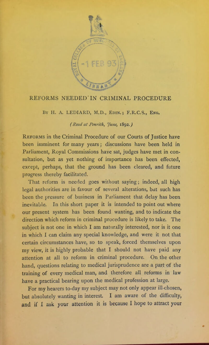 REFORMS NEEDED*IN CRIMINAL PROCEDURE By H. A. LEDIARD, M.D., Edin. ; F.R.C.S., Eng. (Read at Penrith, June, 1892.^ Reforms in the Criminal Procedure of our Courts of Justice have been imminent for many years; discussions have been held in Parliament, Royal Commissions have sat, judges have met in con- sultation, but as yet nothing of importance has been effected, except, perhaps, that the ground has been cleared, and future progress thereby facilitated. That reform is needed goes without saying; indeed, all high legal authorities are in favour of several alterations, but such has been the pressure of business in Parliament that delay has been inevitable. In this short paper it is intended to point out where our present system has been found wanting, and to indicate the direction which reform in criminal procedure is likely to take. The subject is not one in which I am naturally interested, nor is it one in which I can claim any special knowledge, and were it not that certain circumstances have, so to speak, forced themselves upon my view, it is highly probable that I should not have paid any attention at all to reform in criminal procedure. On the other hand, questions relating to medical jurisprudence are a part of the training of every medical man, and therefore all reforms in law have a practical bearing upon the medical profession at large. For my hearers to-day my subject may not only appear ill-chosen, but absolutely wanting in interest. I am aware of the difficulty,