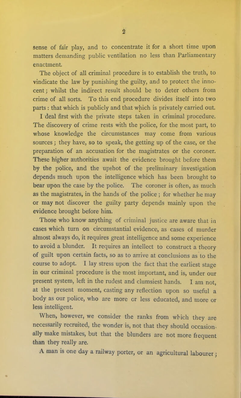 sense of fair play, and to concentrate it for a short time upon matters demanding public ventilation no less than Parliamentary enactment. The object of all criminal procedure is to establish the truth, to vindicate the law by punishing the guilty, and to protect the inno- cent; whilst the indirect result should be to deter others from crime of all sorts. To this end procedure divides itself into two parts : that which is publicly and that which is privately carried out. I deal first with the private steps taken in criminal procedure. The discovery of crime rests with the police, for the most part, to whose knowledge the circumstances may come from various sources; they have, so to speak, the getting up of the case, or the preparation of an accusation for the magistrates or the coroner. These higher authorities await the evidence brought before them by the police, and the upshot of the preliminary investigation depends much upon the intelligence which has been brought to bear upon the case by the police. The coroner is often, as much as the magistrates, in the hands of the police ; for whether he may or may not discover the guilty party depends mainly upon the evidence brought before him. Those who know anything of criminal justice are aware that in cases which turn on circumstantial evidence, as cases of murder almost always do, it requires great intelligence and some experience to avoid a blunder. It requires an intellect to construct a theory of guilt upon certain facts, so as to arrive at conclusions as to the course to adopt. I lay stress upon the fact that the earliest stage in our criminal procedure is the most important, and is, under our present system, left in the rudest and clumsiest hands. I am not, at the present moment, casting any reflection upon so useful a body as our police, who are more cr less educated, and more or less intelligent. When, however, we consider the ranks from which they are necessarily recruited, the wonder is, not that they should occasion- ally make mistakes, but that the blunders are not more frequent than they really are. A man is one day a railway porter, or an agricultural labourer;