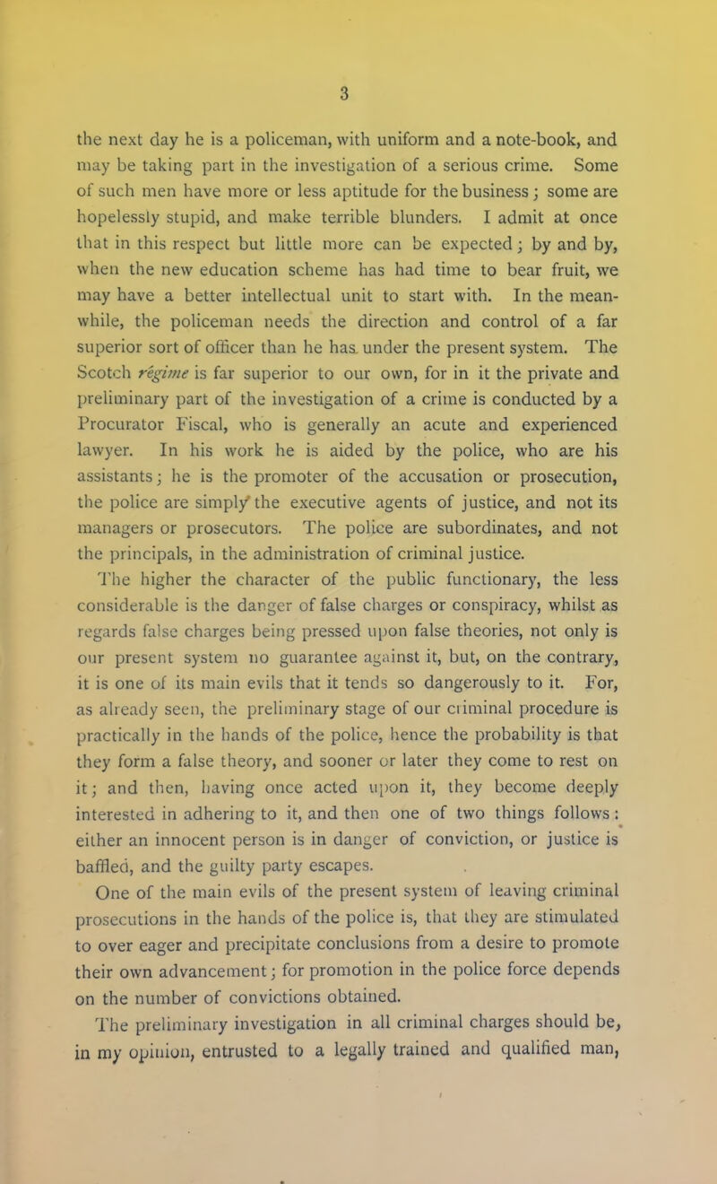 the next day he is a policeman, with uniform and a note-book, and may be taking part in the investigation of a serious crime. Some of such men have more or less aptitude for the business; some are hopelessly stupid, and make terrible blunders. I admit at once that in this respect but little more can be expected; by and by, when the new education scheme has had time to bear fruit, we may have a better intellectual unit to start with. In the mean- while, the policeman needs the direction and control of a far superior sort of officer than he haa under the present system. The Scotch regime is far superior to our own, for in it the private and preliminary part of the investigation of a crime is conducted by a Procurator Fiscal, who is generally an acute and experienced lawyer. In his work he is aided by the police, who are his assistants; he is the promoter of the accusation or prosecution, the police are simply'the executive agents of justice, and not its managers or prosecutors. The police are subordinates, and not the principals, in the administration of criminal justice. The higher the character of the public functionary, the less considerable is the danger of false charges or conspiracy, whilst as regards false charges being pressed upon false theories, not only is our present system no guarantee against it, but, on the contrary, it is one of its main evils that it tends so dangerously to it. For, as already seen, the preliminary stage of our criminal procedure is practically in the hands of the police, hence the probability is that they form a false theory, and sooner or later they come to rest on it; and then, having once acted upon it, they become deeply interested in adhering to it, and then one of two things follows: either an innocent person is in danger of conviction, or justice is baffled, and the guilty party escapes. One of the main evils of the present system of leaving criminal prosecutions in the hands of the police is, that they are stimulated to over eager and precipitate conclusions from a desire to promote their own advancement; for promotion in the police force depends on the number of convictions obtained. The preliminary investigation in all criminal charges should be, in my opinion, entrusted to a legally trained and qualified man,