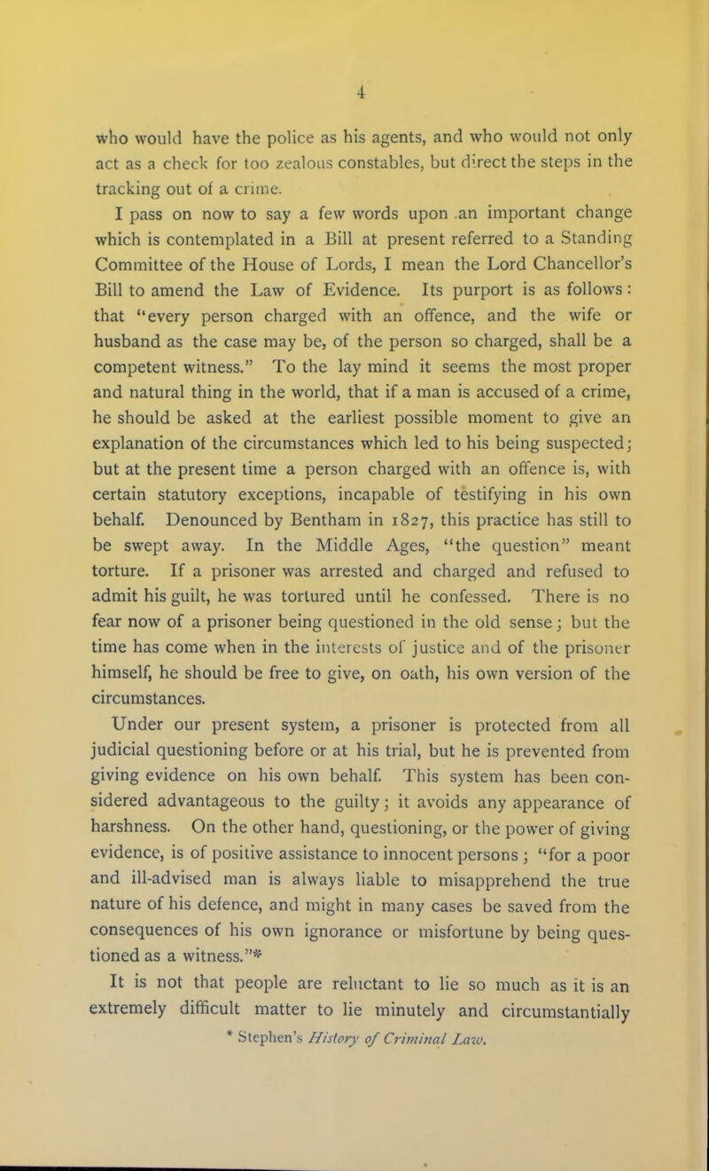 ■1 who would have the police as his agents, and who would not only act as a check for too zealous constables, but direct the steps in the tracking out of a crime. I pass on now to say a few words upon an important change which is contemplated in a Bill at present referred to a Standing Committee of the House of Lords, I mean the Lord Chancellor's Bill to amend the Law of Evidence. Its purport is as follows : that every person charged with an offence, and the wife or husband as the case may be, of the person so charged, shall be a competent witness. To the lay mind it seems the most proper and natural thing in the world, that if a man is accused of a crime, he should be asked at the earliest possible moment to give an explanation of the circumstances which led to his being suspected; but at the present time a person charged with an offence is, with certain statutory exceptions, incapable of testifying in his own behalf. Denounced by Bentham in 1827, this practice has still to be swept away. In the Middle Ages, the question meant torture. If a prisoner was arrested and charged and refused to admit his guilt, he was tortured until he confessed. There is no fear now of a prisoner being questioned in the old sense j but the time has come when in the interests of justice and of the prisoner himself, he should be free to give, on oath, his own version of the circumstances. Under our present system, a prisoner is protected from all judicial questioning before or at his trial, but he is prevented from giving evidence on his own behalf. This system has been con- sidered advantageous to the guilty; it avoids any appearance of harshness. On the other hand, questioning, or the power of giving evidence, is of positive assistance to innocent persons ; for a poor and ill-advised man is always liable to misapprehend the true nature of his defence, and might in many cases be saved from the consequences of his own ignorance or misfortune by being ques- tioned as a witness.* It is not that people are reluctant to lie so much as it is an extremely difficult matter to lie minutely and circumstantially * Stephen's History of Criminal Law.