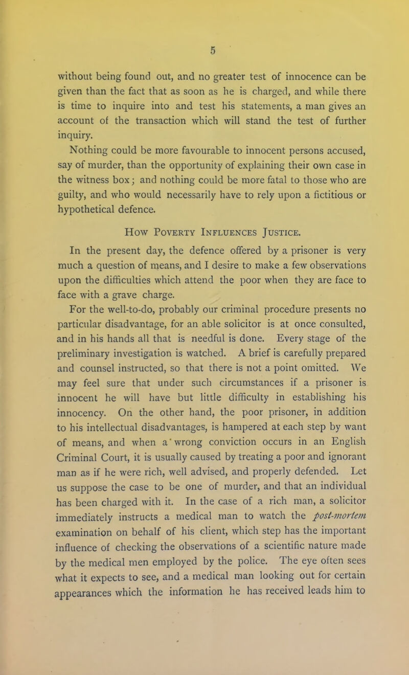 without being found out, and no greater test of innocence can be given than the fact that as soon as he is charged, and while there is time to inquire into and test his statements, a man gives an account of the transaction which will stand the test of further inquiry. Nothing could be more favourable to innocent persons accused, say of murder, than the opportunity of explaining their own case in the witness box; and nothing could be more fatal to those who are guilty, and who would necessarily have to rely upon a fictitious or hypothetical defence. How Poverty Influences Justice. In the present day, the defence offered by a prisoner is very much a question of means, and I desire to make a few observations upon the difficulties which attend the poor when they are face to face with a grave charge. For the well-to-do, probably our criminal procedure presents no particular disadvantage, for an able solicitor is at once consulted, and in his hands all that is needful is done. Every stage of the preliminary investigation is watched. A brief is carefully prepared and counsel instructed, so that there is not a point omitted. We may feel sure that under such circumstances if a prisoner is innocent he will have but little difficulty in establishing his innocency. On the other hand, the poor prisoner, in addition to his intellectual disadvantages, is hampered at each step by want of means, and when a wrong conviction occurs in an English Criminal Court, it is usually caused by treating a poor and ignorant man as if he were rich, well advised, and properly defended. Let us suppose the case to be one of murder, and that an individual has been charged with it. In the case of a rich man, a solicitor immediately instructs a medical man to watch the post-mortem examination on behalf of his client, which step has the important influence of checking the observations of a scientific nature made by the medical men employed by the police. The eye often sees what it expects to see, and a medical man looking out for certain appearances which the information he has received leads him to